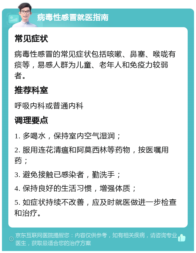 病毒性感冒就医指南 常见症状 病毒性感冒的常见症状包括咳嗽、鼻塞、喉咙有痰等，易感人群为儿童、老年人和免疫力较弱者。 推荐科室 呼吸内科或普通内科 调理要点 1. 多喝水，保持室内空气湿润； 2. 服用连花清瘟和阿莫西林等药物，按医嘱用药； 3. 避免接触已感染者，勤洗手； 4. 保持良好的生活习惯，增强体质； 5. 如症状持续不改善，应及时就医做进一步检查和治疗。