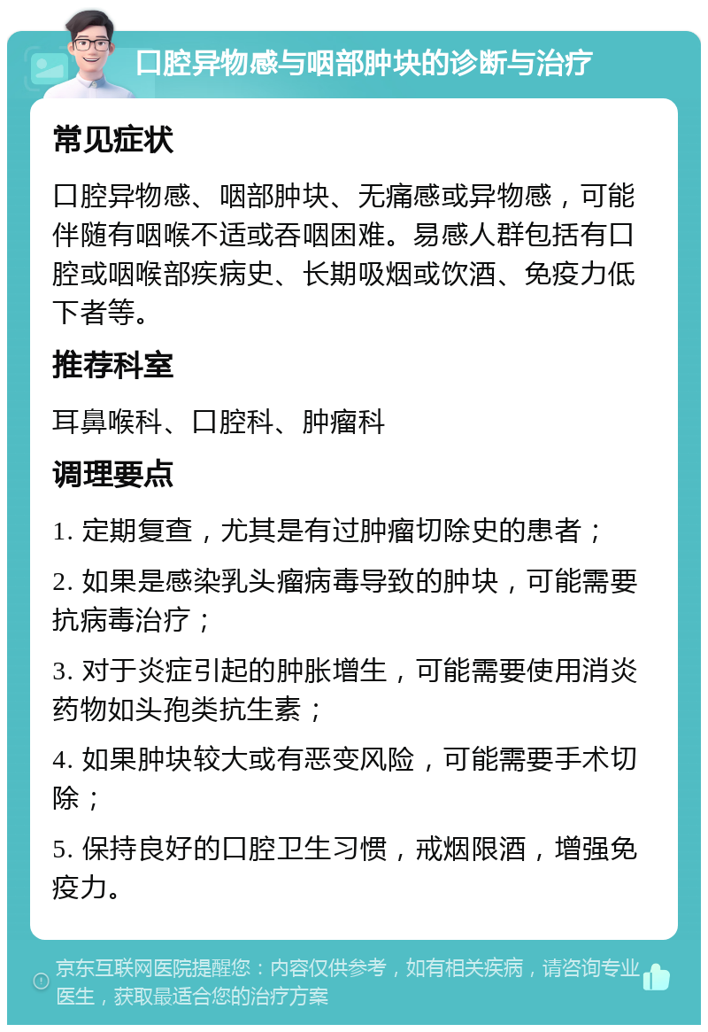 口腔异物感与咽部肿块的诊断与治疗 常见症状 口腔异物感、咽部肿块、无痛感或异物感，可能伴随有咽喉不适或吞咽困难。易感人群包括有口腔或咽喉部疾病史、长期吸烟或饮酒、免疫力低下者等。 推荐科室 耳鼻喉科、口腔科、肿瘤科 调理要点 1. 定期复查，尤其是有过肿瘤切除史的患者； 2. 如果是感染乳头瘤病毒导致的肿块，可能需要抗病毒治疗； 3. 对于炎症引起的肿胀增生，可能需要使用消炎药物如头孢类抗生素； 4. 如果肿块较大或有恶变风险，可能需要手术切除； 5. 保持良好的口腔卫生习惯，戒烟限酒，增强免疫力。