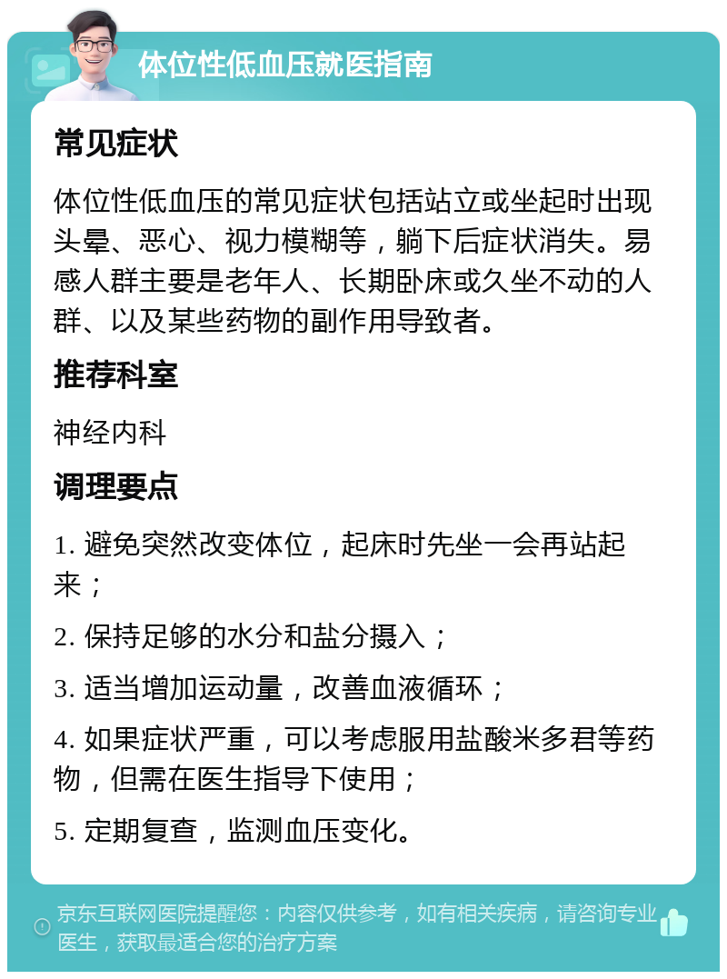 体位性低血压就医指南 常见症状 体位性低血压的常见症状包括站立或坐起时出现头晕、恶心、视力模糊等，躺下后症状消失。易感人群主要是老年人、长期卧床或久坐不动的人群、以及某些药物的副作用导致者。 推荐科室 神经内科 调理要点 1. 避免突然改变体位，起床时先坐一会再站起来； 2. 保持足够的水分和盐分摄入； 3. 适当增加运动量，改善血液循环； 4. 如果症状严重，可以考虑服用盐酸米多君等药物，但需在医生指导下使用； 5. 定期复查，监测血压变化。