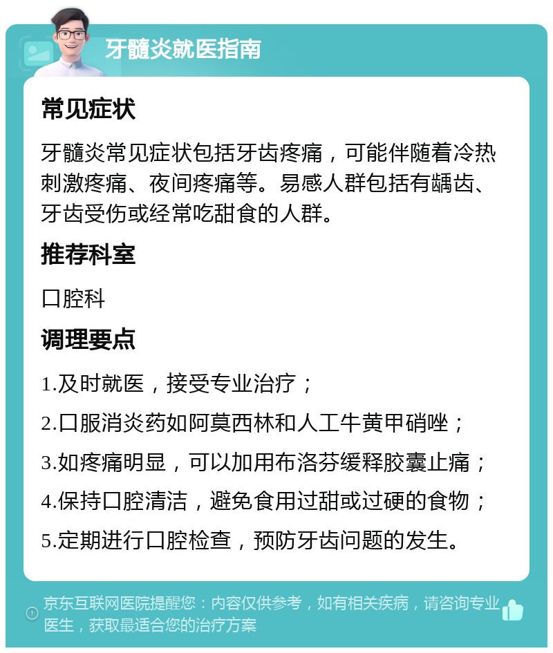 牙髓炎就医指南 常见症状 牙髓炎常见症状包括牙齿疼痛，可能伴随着冷热刺激疼痛、夜间疼痛等。易感人群包括有龋齿、牙齿受伤或经常吃甜食的人群。 推荐科室 口腔科 调理要点 1.及时就医，接受专业治疗； 2.口服消炎药如阿莫西林和人工牛黄甲硝唑； 3.如疼痛明显，可以加用布洛芬缓释胶囊止痛； 4.保持口腔清洁，避免食用过甜或过硬的食物； 5.定期进行口腔检查，预防牙齿问题的发生。