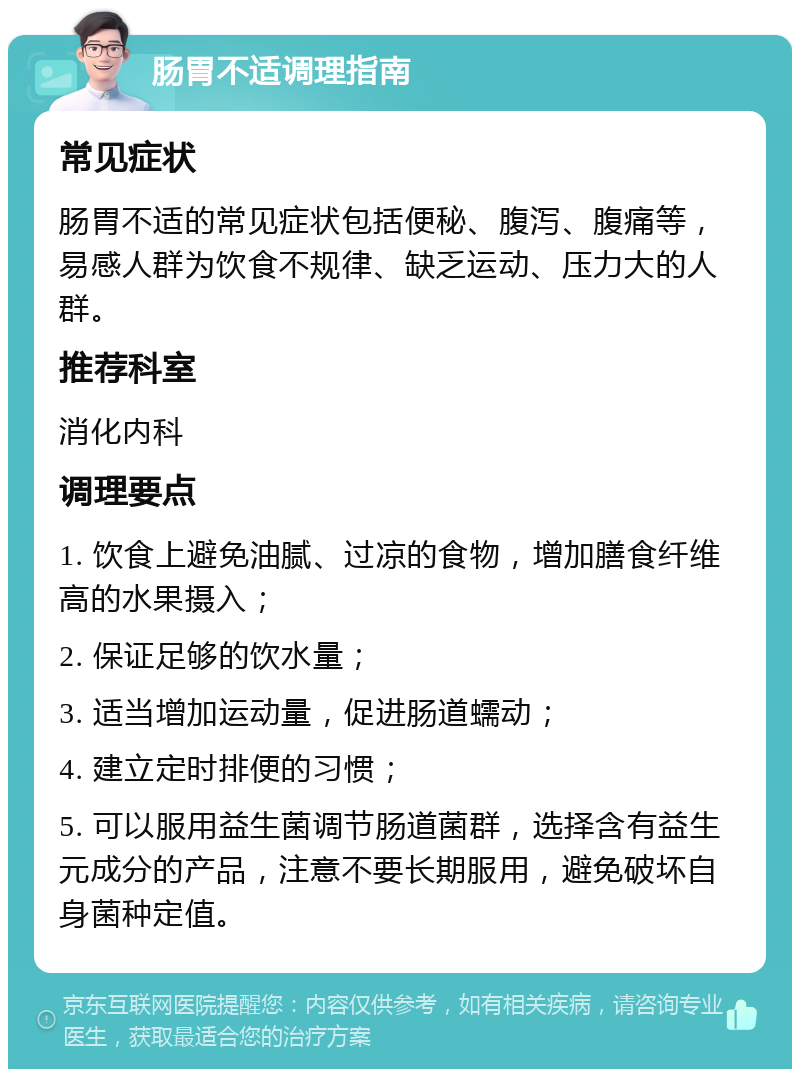 肠胃不适调理指南 常见症状 肠胃不适的常见症状包括便秘、腹泻、腹痛等，易感人群为饮食不规律、缺乏运动、压力大的人群。 推荐科室 消化内科 调理要点 1. 饮食上避免油腻、过凉的食物，增加膳食纤维高的水果摄入； 2. 保证足够的饮水量； 3. 适当增加运动量，促进肠道蠕动； 4. 建立定时排便的习惯； 5. 可以服用益生菌调节肠道菌群，选择含有益生元成分的产品，注意不要长期服用，避免破坏自身菌种定值。