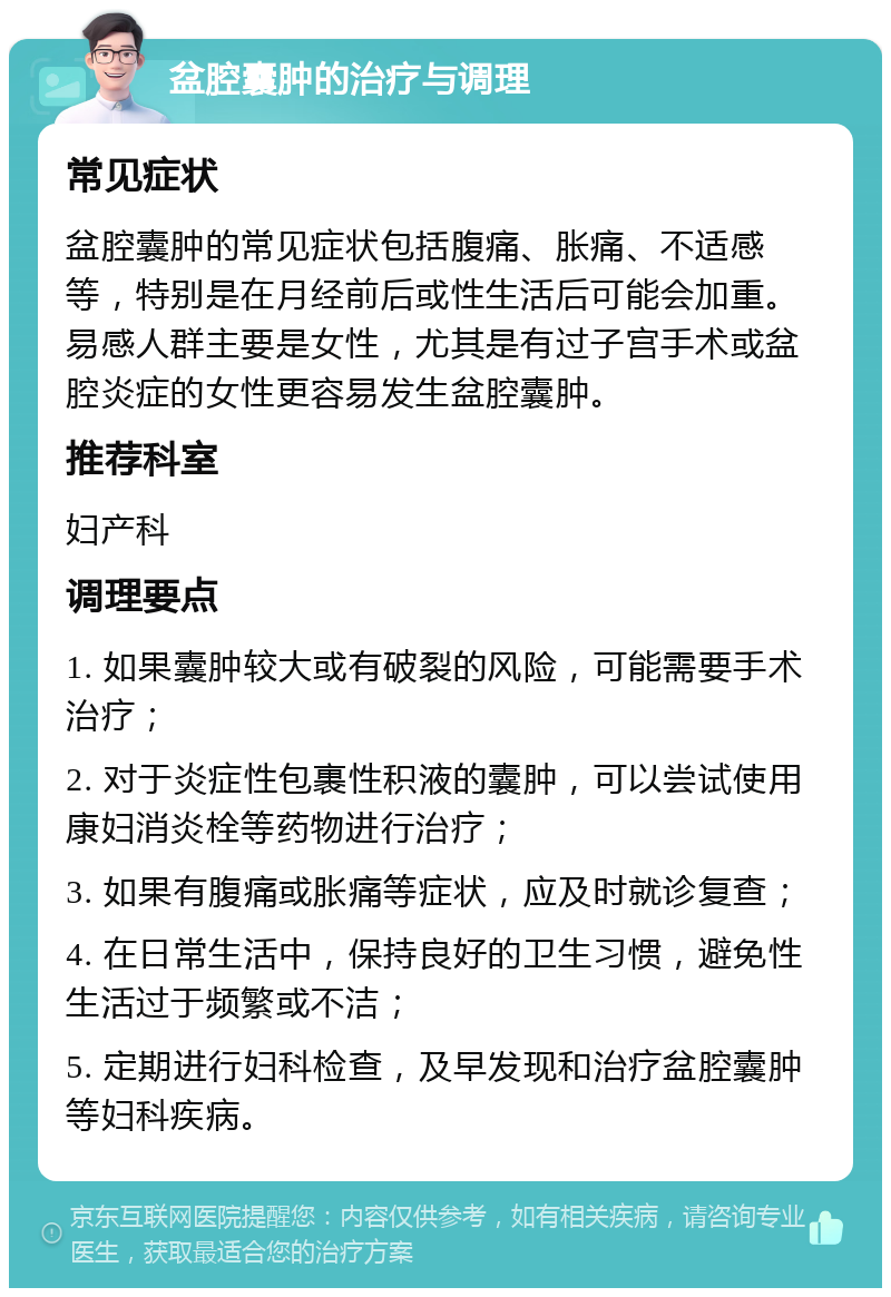 盆腔囊肿的治疗与调理 常见症状 盆腔囊肿的常见症状包括腹痛、胀痛、不适感等，特别是在月经前后或性生活后可能会加重。易感人群主要是女性，尤其是有过子宫手术或盆腔炎症的女性更容易发生盆腔囊肿。 推荐科室 妇产科 调理要点 1. 如果囊肿较大或有破裂的风险，可能需要手术治疗； 2. 对于炎症性包裹性积液的囊肿，可以尝试使用康妇消炎栓等药物进行治疗； 3. 如果有腹痛或胀痛等症状，应及时就诊复查； 4. 在日常生活中，保持良好的卫生习惯，避免性生活过于频繁或不洁； 5. 定期进行妇科检查，及早发现和治疗盆腔囊肿等妇科疾病。