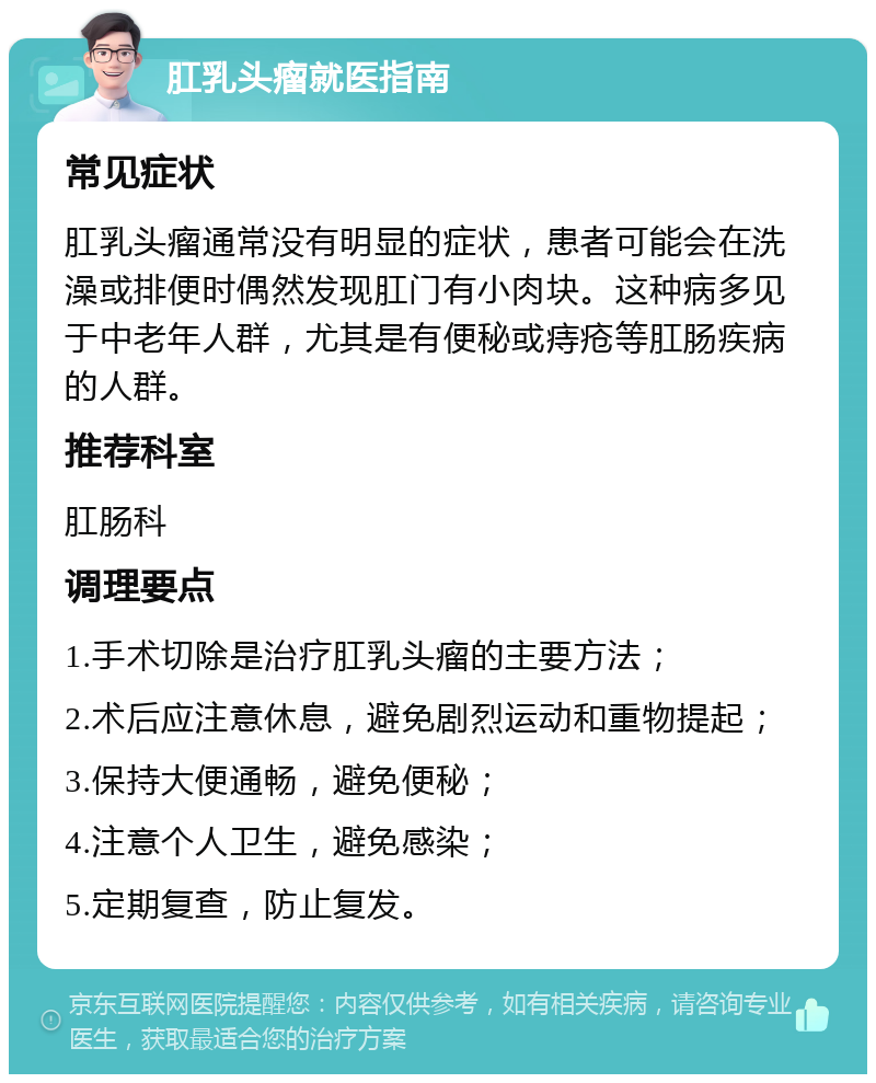 肛乳头瘤就医指南 常见症状 肛乳头瘤通常没有明显的症状，患者可能会在洗澡或排便时偶然发现肛门有小肉块。这种病多见于中老年人群，尤其是有便秘或痔疮等肛肠疾病的人群。 推荐科室 肛肠科 调理要点 1.手术切除是治疗肛乳头瘤的主要方法； 2.术后应注意休息，避免剧烈运动和重物提起； 3.保持大便通畅，避免便秘； 4.注意个人卫生，避免感染； 5.定期复查，防止复发。