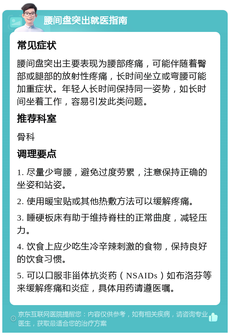 腰间盘突出就医指南 常见症状 腰间盘突出主要表现为腰部疼痛，可能伴随着臀部或腿部的放射性疼痛，长时间坐立或弯腰可能加重症状。年轻人长时间保持同一姿势，如长时间坐着工作，容易引发此类问题。 推荐科室 骨科 调理要点 1. 尽量少弯腰，避免过度劳累，注意保持正确的坐姿和站姿。 2. 使用暖宝贴或其他热敷方法可以缓解疼痛。 3. 睡硬板床有助于维持脊柱的正常曲度，减轻压力。 4. 饮食上应少吃生冷辛辣刺激的食物，保持良好的饮食习惯。 5. 可以口服非甾体抗炎药（NSAIDs）如布洛芬等来缓解疼痛和炎症，具体用药请遵医嘱。