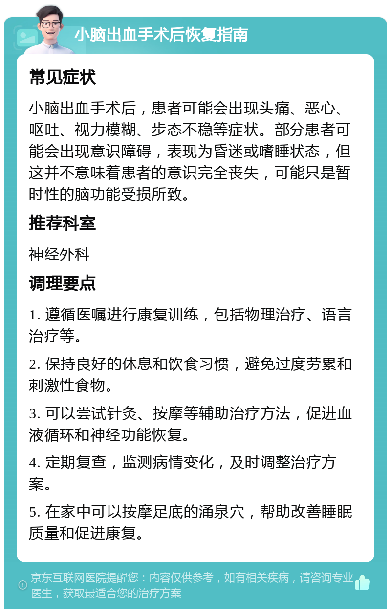 小脑出血手术后恢复指南 常见症状 小脑出血手术后，患者可能会出现头痛、恶心、呕吐、视力模糊、步态不稳等症状。部分患者可能会出现意识障碍，表现为昏迷或嗜睡状态，但这并不意味着患者的意识完全丧失，可能只是暂时性的脑功能受损所致。 推荐科室 神经外科 调理要点 1. 遵循医嘱进行康复训练，包括物理治疗、语言治疗等。 2. 保持良好的休息和饮食习惯，避免过度劳累和刺激性食物。 3. 可以尝试针灸、按摩等辅助治疗方法，促进血液循环和神经功能恢复。 4. 定期复查，监测病情变化，及时调整治疗方案。 5. 在家中可以按摩足底的涌泉穴，帮助改善睡眠质量和促进康复。