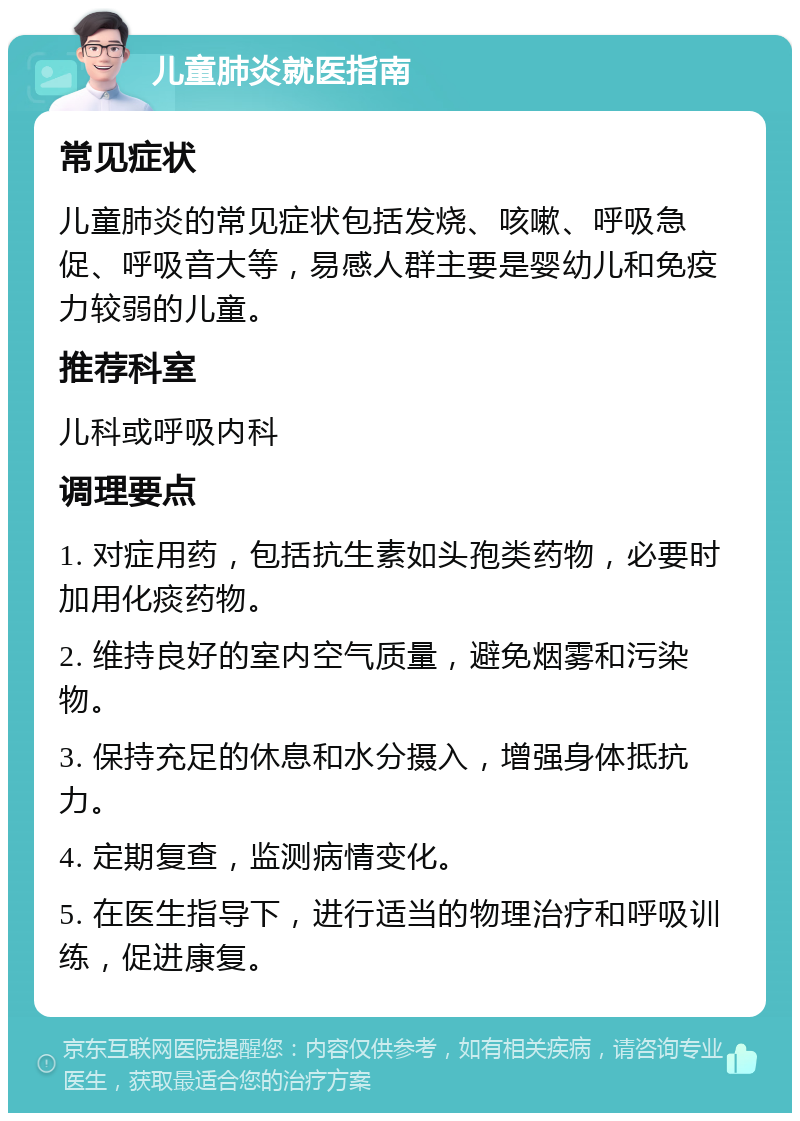 儿童肺炎就医指南 常见症状 儿童肺炎的常见症状包括发烧、咳嗽、呼吸急促、呼吸音大等，易感人群主要是婴幼儿和免疫力较弱的儿童。 推荐科室 儿科或呼吸内科 调理要点 1. 对症用药，包括抗生素如头孢类药物，必要时加用化痰药物。 2. 维持良好的室内空气质量，避免烟雾和污染物。 3. 保持充足的休息和水分摄入，增强身体抵抗力。 4. 定期复查，监测病情变化。 5. 在医生指导下，进行适当的物理治疗和呼吸训练，促进康复。