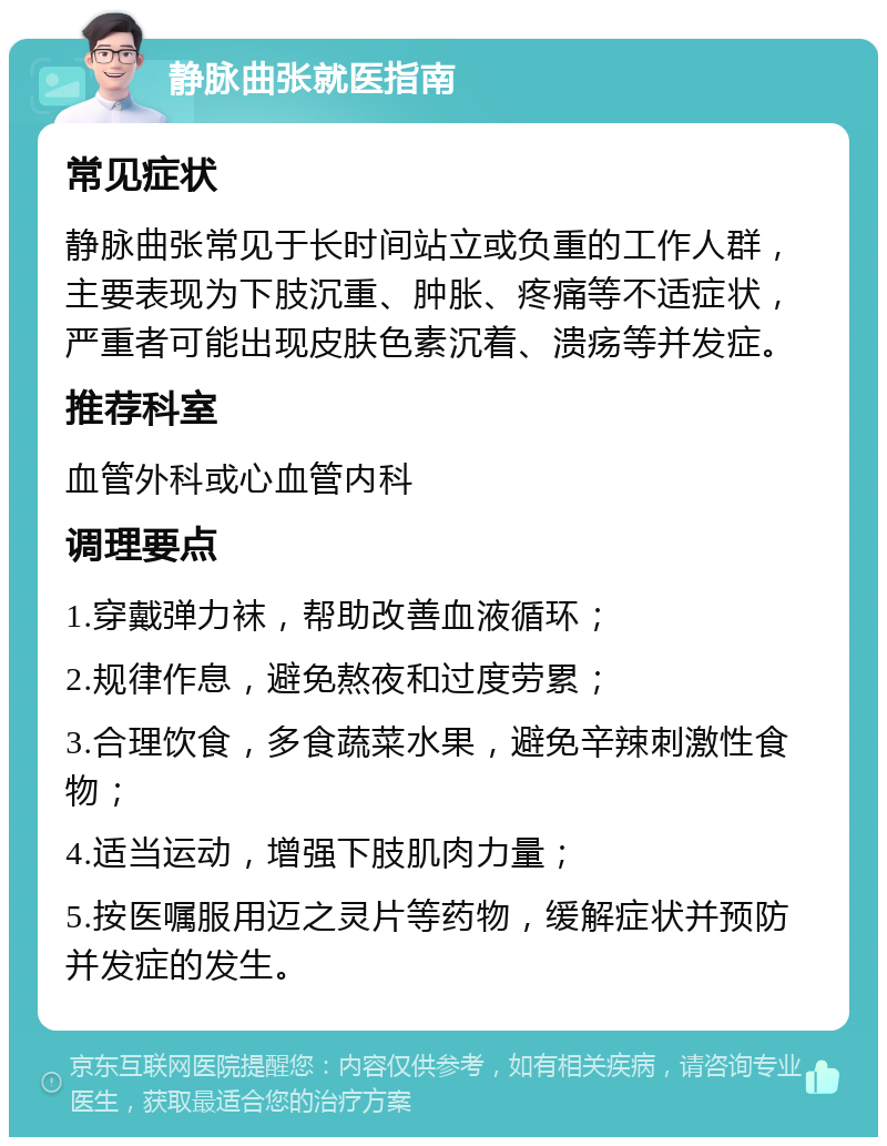 静脉曲张就医指南 常见症状 静脉曲张常见于长时间站立或负重的工作人群，主要表现为下肢沉重、肿胀、疼痛等不适症状，严重者可能出现皮肤色素沉着、溃疡等并发症。 推荐科室 血管外科或心血管内科 调理要点 1.穿戴弹力袜，帮助改善血液循环； 2.规律作息，避免熬夜和过度劳累； 3.合理饮食，多食蔬菜水果，避免辛辣刺激性食物； 4.适当运动，增强下肢肌肉力量； 5.按医嘱服用迈之灵片等药物，缓解症状并预防并发症的发生。