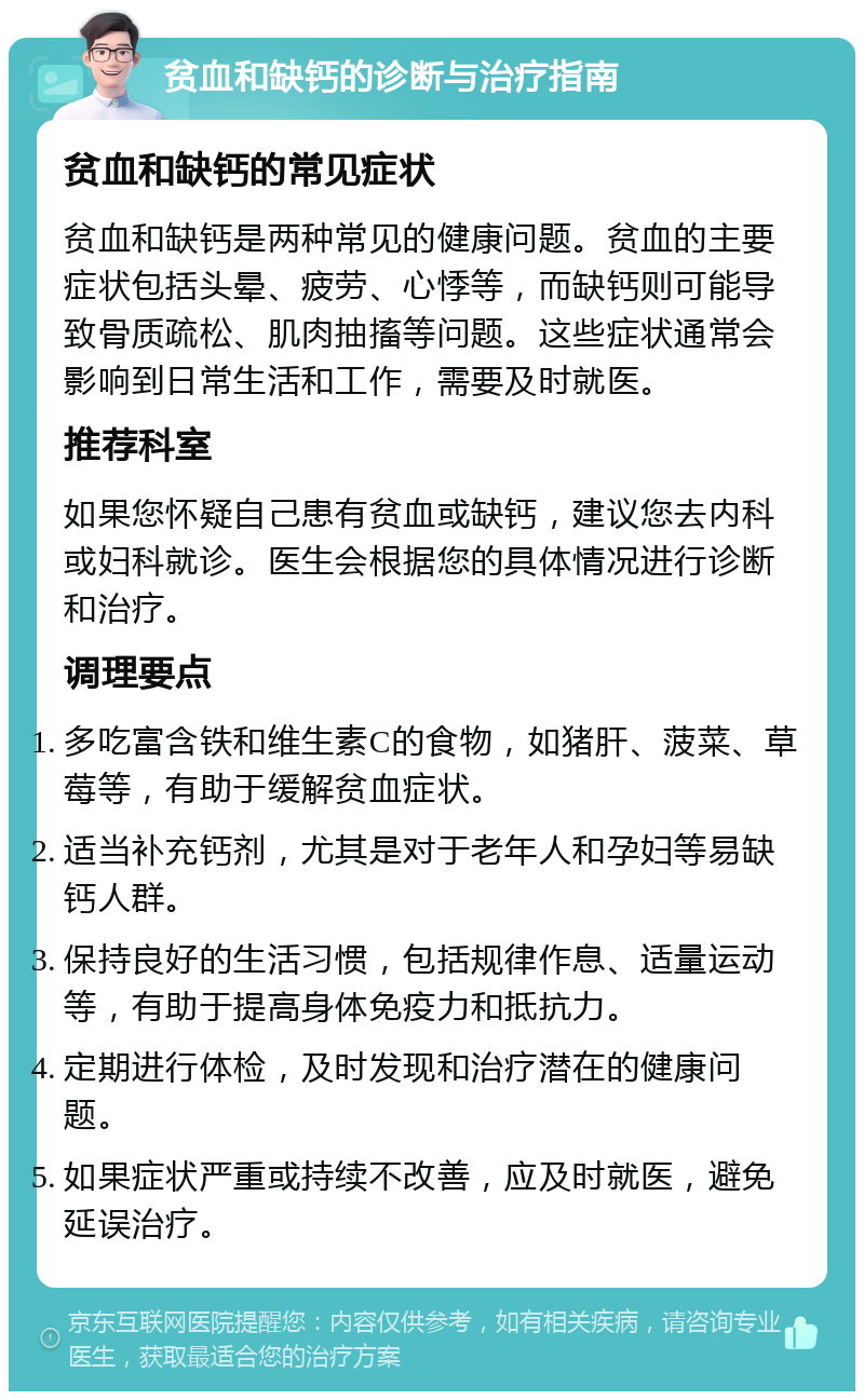 贫血和缺钙的诊断与治疗指南 贫血和缺钙的常见症状 贫血和缺钙是两种常见的健康问题。贫血的主要症状包括头晕、疲劳、心悸等，而缺钙则可能导致骨质疏松、肌肉抽搐等问题。这些症状通常会影响到日常生活和工作，需要及时就医。 推荐科室 如果您怀疑自己患有贫血或缺钙，建议您去内科或妇科就诊。医生会根据您的具体情况进行诊断和治疗。 调理要点 多吃富含铁和维生素C的食物，如猪肝、菠菜、草莓等，有助于缓解贫血症状。 适当补充钙剂，尤其是对于老年人和孕妇等易缺钙人群。 保持良好的生活习惯，包括规律作息、适量运动等，有助于提高身体免疫力和抵抗力。 定期进行体检，及时发现和治疗潜在的健康问题。 如果症状严重或持续不改善，应及时就医，避免延误治疗。