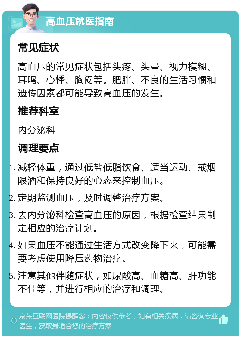 高血压就医指南 常见症状 高血压的常见症状包括头疼、头晕、视力模糊、耳鸣、心悸、胸闷等。肥胖、不良的生活习惯和遗传因素都可能导致高血压的发生。 推荐科室 内分泌科 调理要点 减轻体重，通过低盐低脂饮食、适当运动、戒烟限酒和保持良好的心态来控制血压。 定期监测血压，及时调整治疗方案。 去内分泌科检查高血压的原因，根据检查结果制定相应的治疗计划。 如果血压不能通过生活方式改变降下来，可能需要考虑使用降压药物治疗。 注意其他伴随症状，如尿酸高、血糖高、肝功能不佳等，并进行相应的治疗和调理。