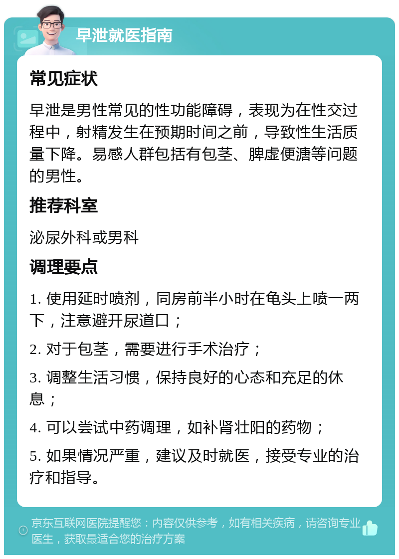 早泄就医指南 常见症状 早泄是男性常见的性功能障碍，表现为在性交过程中，射精发生在预期时间之前，导致性生活质量下降。易感人群包括有包茎、脾虚便溏等问题的男性。 推荐科室 泌尿外科或男科 调理要点 1. 使用延时喷剂，同房前半小时在龟头上喷一两下，注意避开尿道口； 2. 对于包茎，需要进行手术治疗； 3. 调整生活习惯，保持良好的心态和充足的休息； 4. 可以尝试中药调理，如补肾壮阳的药物； 5. 如果情况严重，建议及时就医，接受专业的治疗和指导。