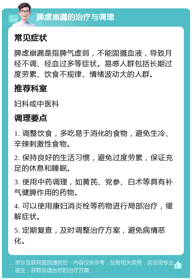 脾虚崩漏的治疗与调理 常见症状 脾虚崩漏是指脾气虚弱，不能固摄血液，导致月经不调、经血过多等症状。易感人群包括长期过度劳累、饮食不规律、情绪波动大的人群。 推荐科室 妇科或中医科 调理要点 1. 调整饮食，多吃易于消化的食物，避免生冷、辛辣刺激性食物。 2. 保持良好的生活习惯，避免过度劳累，保证充足的休息和睡眠。 3. 使用中药调理，如黄芪、党参、白术等具有补气健脾作用的药物。 4. 可以使用康妇消炎栓等药物进行局部治疗，缓解症状。 5. 定期复查，及时调整治疗方案，避免病情恶化。