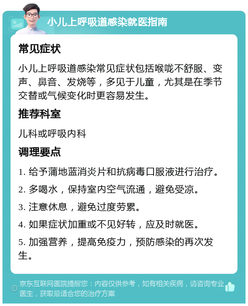 小儿上呼吸道感染就医指南 常见症状 小儿上呼吸道感染常见症状包括喉咙不舒服、变声、鼻音、发烧等，多见于儿童，尤其是在季节交替或气候变化时更容易发生。 推荐科室 儿科或呼吸内科 调理要点 1. 给予蒲地蓝消炎片和抗病毒口服液进行治疗。 2. 多喝水，保持室内空气流通，避免受凉。 3. 注意休息，避免过度劳累。 4. 如果症状加重或不见好转，应及时就医。 5. 加强营养，提高免疫力，预防感染的再次发生。