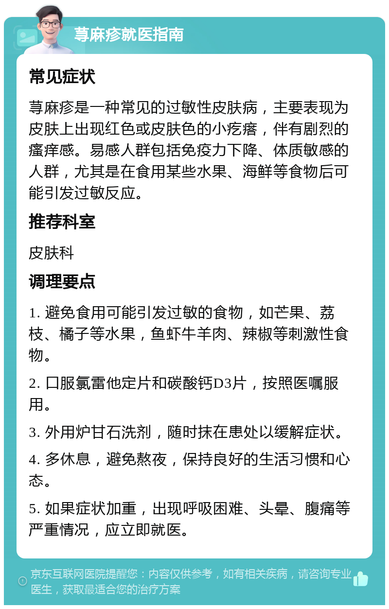 荨麻疹就医指南 常见症状 荨麻疹是一种常见的过敏性皮肤病，主要表现为皮肤上出现红色或皮肤色的小疙瘩，伴有剧烈的瘙痒感。易感人群包括免疫力下降、体质敏感的人群，尤其是在食用某些水果、海鲜等食物后可能引发过敏反应。 推荐科室 皮肤科 调理要点 1. 避免食用可能引发过敏的食物，如芒果、荔枝、橘子等水果，鱼虾牛羊肉、辣椒等刺激性食物。 2. 口服氯雷他定片和碳酸钙D3片，按照医嘱服用。 3. 外用炉甘石洗剂，随时抹在患处以缓解症状。 4. 多休息，避免熬夜，保持良好的生活习惯和心态。 5. 如果症状加重，出现呼吸困难、头晕、腹痛等严重情况，应立即就医。