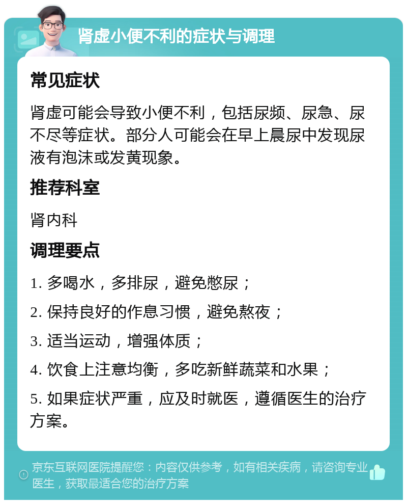 肾虚小便不利的症状与调理 常见症状 肾虚可能会导致小便不利，包括尿频、尿急、尿不尽等症状。部分人可能会在早上晨尿中发现尿液有泡沫或发黄现象。 推荐科室 肾内科 调理要点 1. 多喝水，多排尿，避免憋尿； 2. 保持良好的作息习惯，避免熬夜； 3. 适当运动，增强体质； 4. 饮食上注意均衡，多吃新鲜蔬菜和水果； 5. 如果症状严重，应及时就医，遵循医生的治疗方案。