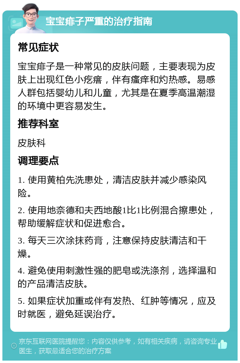 宝宝痱子严重的治疗指南 常见症状 宝宝痱子是一种常见的皮肤问题，主要表现为皮肤上出现红色小疙瘩，伴有瘙痒和灼热感。易感人群包括婴幼儿和儿童，尤其是在夏季高温潮湿的环境中更容易发生。 推荐科室 皮肤科 调理要点 1. 使用黄柏先洗患处，清洁皮肤并减少感染风险。 2. 使用地奈德和夫西地酸1比1比例混合擦患处，帮助缓解症状和促进愈合。 3. 每天三次涂抹药膏，注意保持皮肤清洁和干燥。 4. 避免使用刺激性强的肥皂或洗涤剂，选择温和的产品清洁皮肤。 5. 如果症状加重或伴有发热、红肿等情况，应及时就医，避免延误治疗。