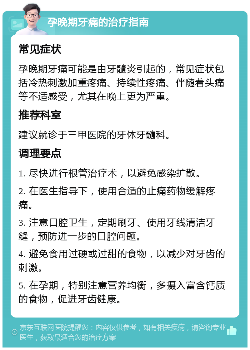 孕晚期牙痛的治疗指南 常见症状 孕晚期牙痛可能是由牙髓炎引起的，常见症状包括冷热刺激加重疼痛、持续性疼痛、伴随着头痛等不适感受，尤其在晚上更为严重。 推荐科室 建议就诊于三甲医院的牙体牙髓科。 调理要点 1. 尽快进行根管治疗术，以避免感染扩散。 2. 在医生指导下，使用合适的止痛药物缓解疼痛。 3. 注意口腔卫生，定期刷牙、使用牙线清洁牙缝，预防进一步的口腔问题。 4. 避免食用过硬或过甜的食物，以减少对牙齿的刺激。 5. 在孕期，特别注意营养均衡，多摄入富含钙质的食物，促进牙齿健康。