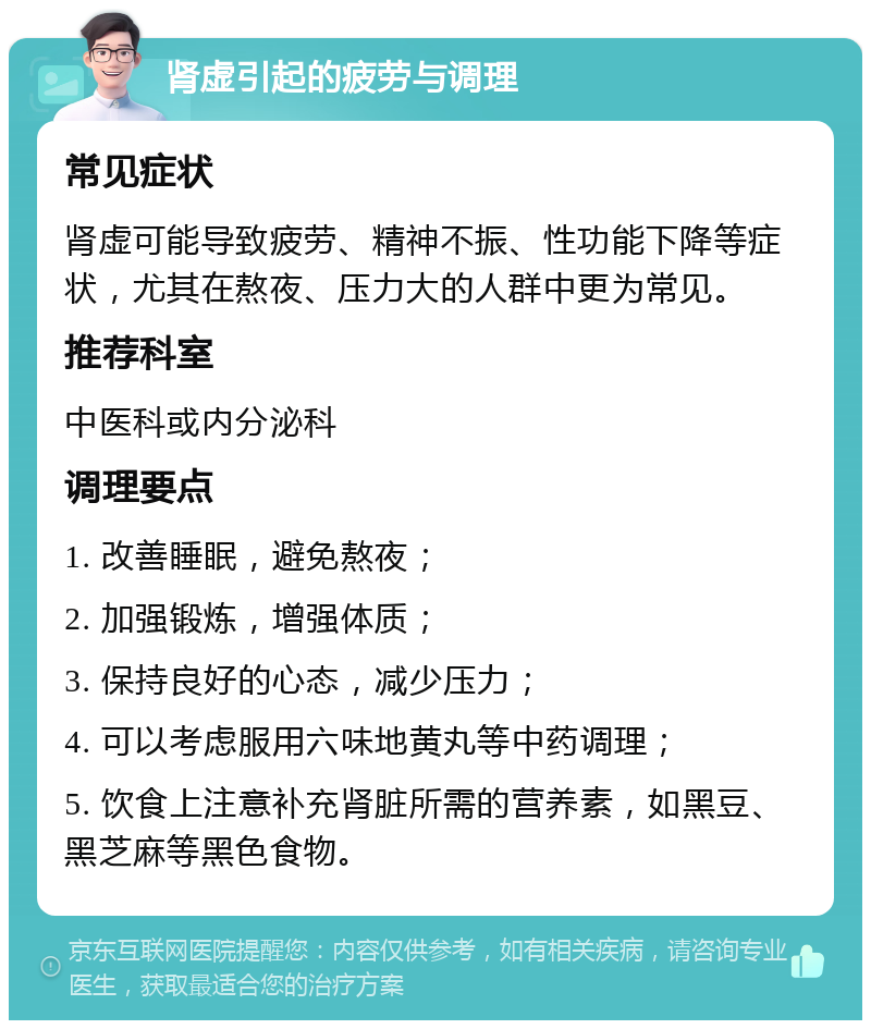 肾虚引起的疲劳与调理 常见症状 肾虚可能导致疲劳、精神不振、性功能下降等症状，尤其在熬夜、压力大的人群中更为常见。 推荐科室 中医科或内分泌科 调理要点 1. 改善睡眠，避免熬夜； 2. 加强锻炼，增强体质； 3. 保持良好的心态，减少压力； 4. 可以考虑服用六味地黄丸等中药调理； 5. 饮食上注意补充肾脏所需的营养素，如黑豆、黑芝麻等黑色食物。