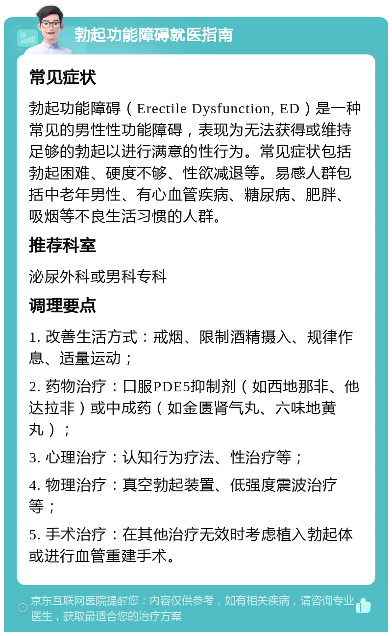 勃起功能障碍就医指南 常见症状 勃起功能障碍（Erectile Dysfunction, ED）是一种常见的男性性功能障碍，表现为无法获得或维持足够的勃起以进行满意的性行为。常见症状包括勃起困难、硬度不够、性欲减退等。易感人群包括中老年男性、有心血管疾病、糖尿病、肥胖、吸烟等不良生活习惯的人群。 推荐科室 泌尿外科或男科专科 调理要点 1. 改善生活方式：戒烟、限制酒精摄入、规律作息、适量运动； 2. 药物治疗：口服PDE5抑制剂（如西地那非、他达拉非）或中成药（如金匮肾气丸、六味地黄丸）； 3. 心理治疗：认知行为疗法、性治疗等； 4. 物理治疗：真空勃起装置、低强度震波治疗等； 5. 手术治疗：在其他治疗无效时考虑植入勃起体或进行血管重建手术。