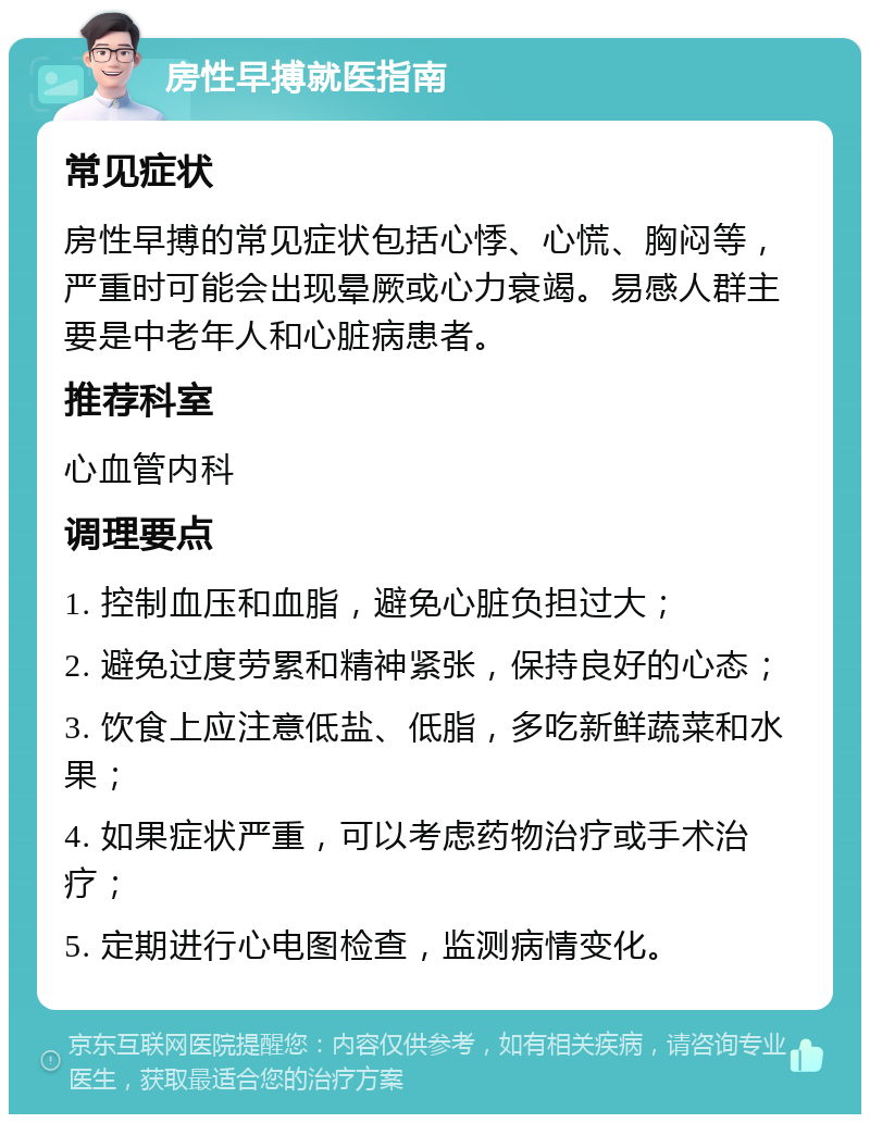 房性早搏就医指南 常见症状 房性早搏的常见症状包括心悸、心慌、胸闷等，严重时可能会出现晕厥或心力衰竭。易感人群主要是中老年人和心脏病患者。 推荐科室 心血管内科 调理要点 1. 控制血压和血脂，避免心脏负担过大； 2. 避免过度劳累和精神紧张，保持良好的心态； 3. 饮食上应注意低盐、低脂，多吃新鲜蔬菜和水果； 4. 如果症状严重，可以考虑药物治疗或手术治疗； 5. 定期进行心电图检查，监测病情变化。