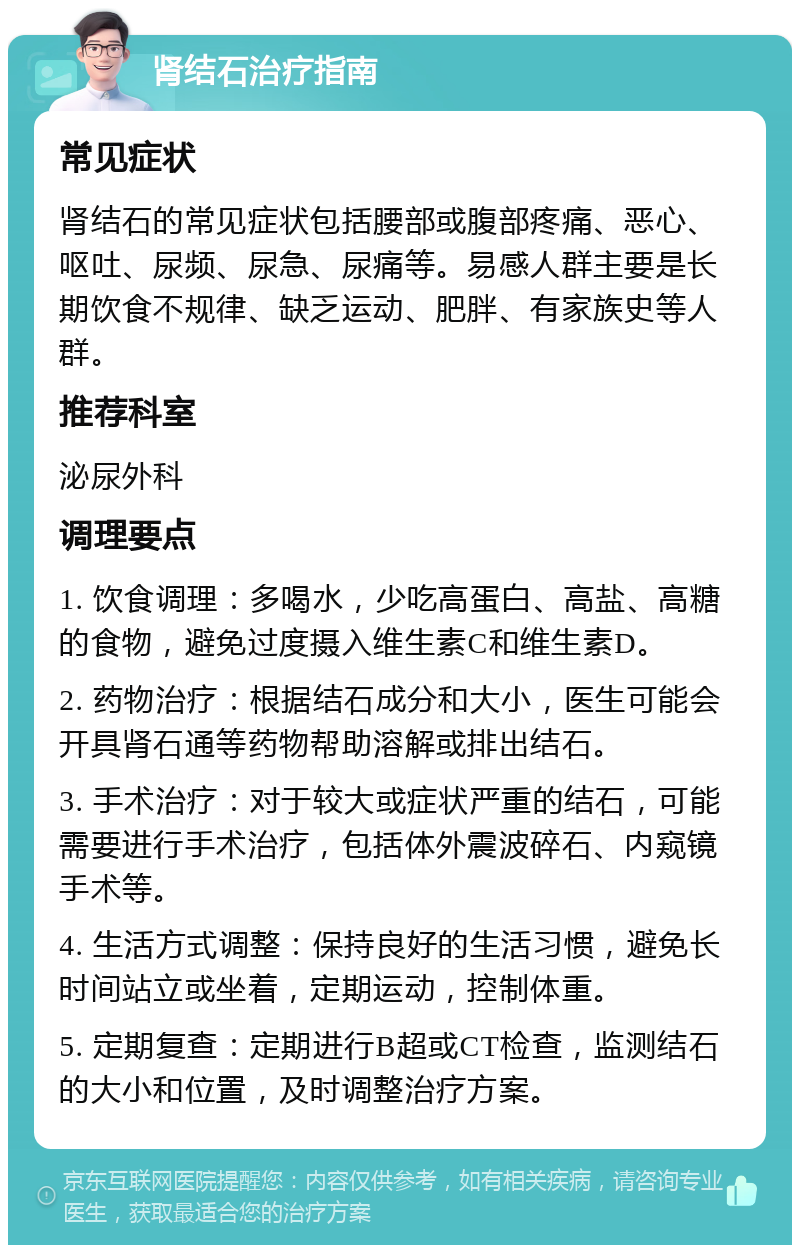 肾结石治疗指南 常见症状 肾结石的常见症状包括腰部或腹部疼痛、恶心、呕吐、尿频、尿急、尿痛等。易感人群主要是长期饮食不规律、缺乏运动、肥胖、有家族史等人群。 推荐科室 泌尿外科 调理要点 1. 饮食调理：多喝水，少吃高蛋白、高盐、高糖的食物，避免过度摄入维生素C和维生素D。 2. 药物治疗：根据结石成分和大小，医生可能会开具肾石通等药物帮助溶解或排出结石。 3. 手术治疗：对于较大或症状严重的结石，可能需要进行手术治疗，包括体外震波碎石、内窥镜手术等。 4. 生活方式调整：保持良好的生活习惯，避免长时间站立或坐着，定期运动，控制体重。 5. 定期复查：定期进行B超或CT检查，监测结石的大小和位置，及时调整治疗方案。