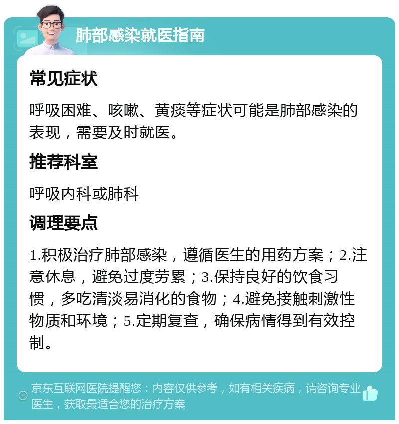 肺部感染就医指南 常见症状 呼吸困难、咳嗽、黄痰等症状可能是肺部感染的表现，需要及时就医。 推荐科室 呼吸内科或肺科 调理要点 1.积极治疗肺部感染，遵循医生的用药方案；2.注意休息，避免过度劳累；3.保持良好的饮食习惯，多吃清淡易消化的食物；4.避免接触刺激性物质和环境；5.定期复查，确保病情得到有效控制。