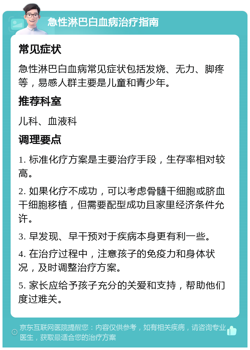 急性淋巴白血病治疗指南 常见症状 急性淋巴白血病常见症状包括发烧、无力、脚疼等，易感人群主要是儿童和青少年。 推荐科室 儿科、血液科 调理要点 1. 标准化疗方案是主要治疗手段，生存率相对较高。 2. 如果化疗不成功，可以考虑骨髓干细胞或脐血干细胞移植，但需要配型成功且家里经济条件允许。 3. 早发现、早干预对于疾病本身更有利一些。 4. 在治疗过程中，注意孩子的免疫力和身体状况，及时调整治疗方案。 5. 家长应给予孩子充分的关爱和支持，帮助他们度过难关。