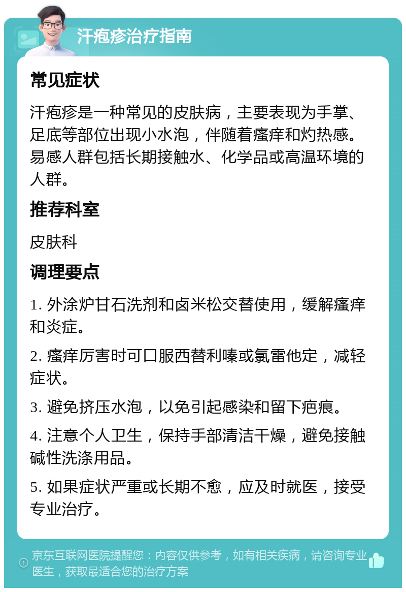 汗疱疹治疗指南 常见症状 汗疱疹是一种常见的皮肤病，主要表现为手掌、足底等部位出现小水泡，伴随着瘙痒和灼热感。易感人群包括长期接触水、化学品或高温环境的人群。 推荐科室 皮肤科 调理要点 1. 外涂炉甘石洗剂和卤米松交替使用，缓解瘙痒和炎症。 2. 瘙痒厉害时可口服西替利嗪或氯雷他定，减轻症状。 3. 避免挤压水泡，以免引起感染和留下疤痕。 4. 注意个人卫生，保持手部清洁干燥，避免接触碱性洗涤用品。 5. 如果症状严重或长期不愈，应及时就医，接受专业治疗。