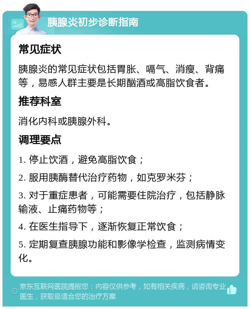 胰腺炎初步诊断指南 常见症状 胰腺炎的常见症状包括胃胀、嗝气、消瘦、背痛等，易感人群主要是长期酗酒或高脂饮食者。 推荐科室 消化内科或胰腺外科。 调理要点 1. 停止饮酒，避免高脂饮食； 2. 服用胰酶替代治疗药物，如克罗米芬； 3. 对于重症患者，可能需要住院治疗，包括静脉输液、止痛药物等； 4. 在医生指导下，逐渐恢复正常饮食； 5. 定期复查胰腺功能和影像学检查，监测病情变化。