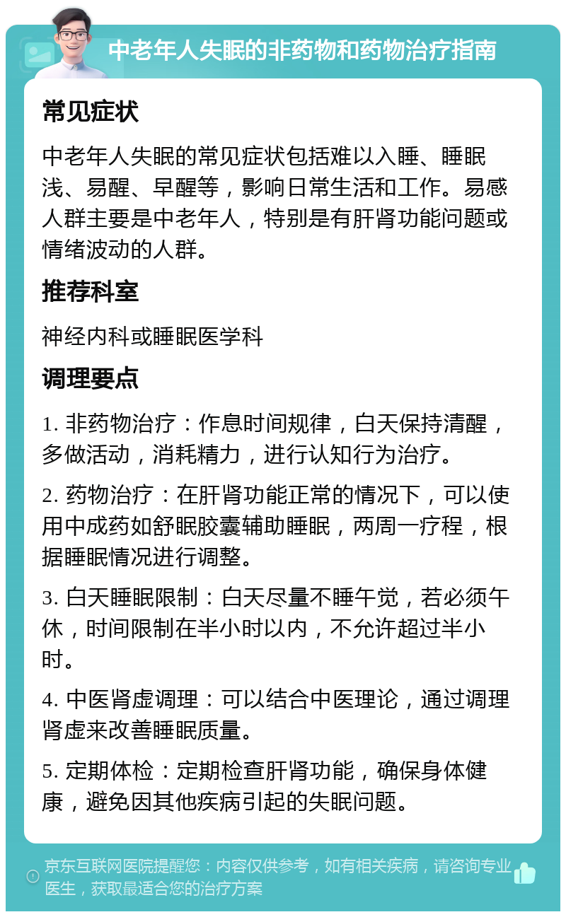 中老年人失眠的非药物和药物治疗指南 常见症状 中老年人失眠的常见症状包括难以入睡、睡眠浅、易醒、早醒等，影响日常生活和工作。易感人群主要是中老年人，特别是有肝肾功能问题或情绪波动的人群。 推荐科室 神经内科或睡眠医学科 调理要点 1. 非药物治疗：作息时间规律，白天保持清醒，多做活动，消耗精力，进行认知行为治疗。 2. 药物治疗：在肝肾功能正常的情况下，可以使用中成药如舒眠胶囊辅助睡眠，两周一疗程，根据睡眠情况进行调整。 3. 白天睡眠限制：白天尽量不睡午觉，若必须午休，时间限制在半小时以内，不允许超过半小时。 4. 中医肾虚调理：可以结合中医理论，通过调理肾虚来改善睡眠质量。 5. 定期体检：定期检查肝肾功能，确保身体健康，避免因其他疾病引起的失眠问题。