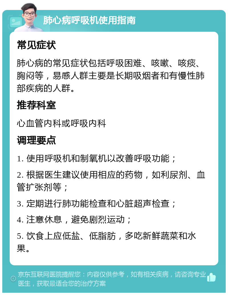 肺心病呼吸机使用指南 常见症状 肺心病的常见症状包括呼吸困难、咳嗽、咳痰、胸闷等，易感人群主要是长期吸烟者和有慢性肺部疾病的人群。 推荐科室 心血管内科或呼吸内科 调理要点 1. 使用呼吸机和制氧机以改善呼吸功能； 2. 根据医生建议使用相应的药物，如利尿剂、血管扩张剂等； 3. 定期进行肺功能检查和心脏超声检查； 4. 注意休息，避免剧烈运动； 5. 饮食上应低盐、低脂肪，多吃新鲜蔬菜和水果。