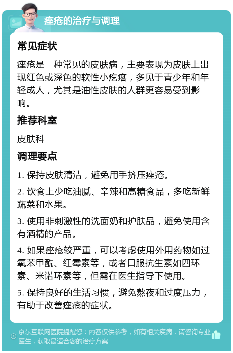 痤疮的治疗与调理 常见症状 痤疮是一种常见的皮肤病，主要表现为皮肤上出现红色或深色的软性小疙瘩，多见于青少年和年轻成人，尤其是油性皮肤的人群更容易受到影响。 推荐科室 皮肤科 调理要点 1. 保持皮肤清洁，避免用手挤压痤疮。 2. 饮食上少吃油腻、辛辣和高糖食品，多吃新鲜蔬菜和水果。 3. 使用非刺激性的洗面奶和护肤品，避免使用含有酒精的产品。 4. 如果痤疮较严重，可以考虑使用外用药物如过氧苯甲酰、红霉素等，或者口服抗生素如四环素、米诺环素等，但需在医生指导下使用。 5. 保持良好的生活习惯，避免熬夜和过度压力，有助于改善痤疮的症状。