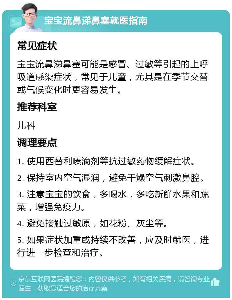 宝宝流鼻涕鼻塞就医指南 常见症状 宝宝流鼻涕鼻塞可能是感冒、过敏等引起的上呼吸道感染症状，常见于儿童，尤其是在季节交替或气候变化时更容易发生。 推荐科室 儿科 调理要点 1. 使用西替利嗪滴剂等抗过敏药物缓解症状。 2. 保持室内空气湿润，避免干燥空气刺激鼻腔。 3. 注意宝宝的饮食，多喝水，多吃新鲜水果和蔬菜，增强免疫力。 4. 避免接触过敏原，如花粉、灰尘等。 5. 如果症状加重或持续不改善，应及时就医，进行进一步检查和治疗。