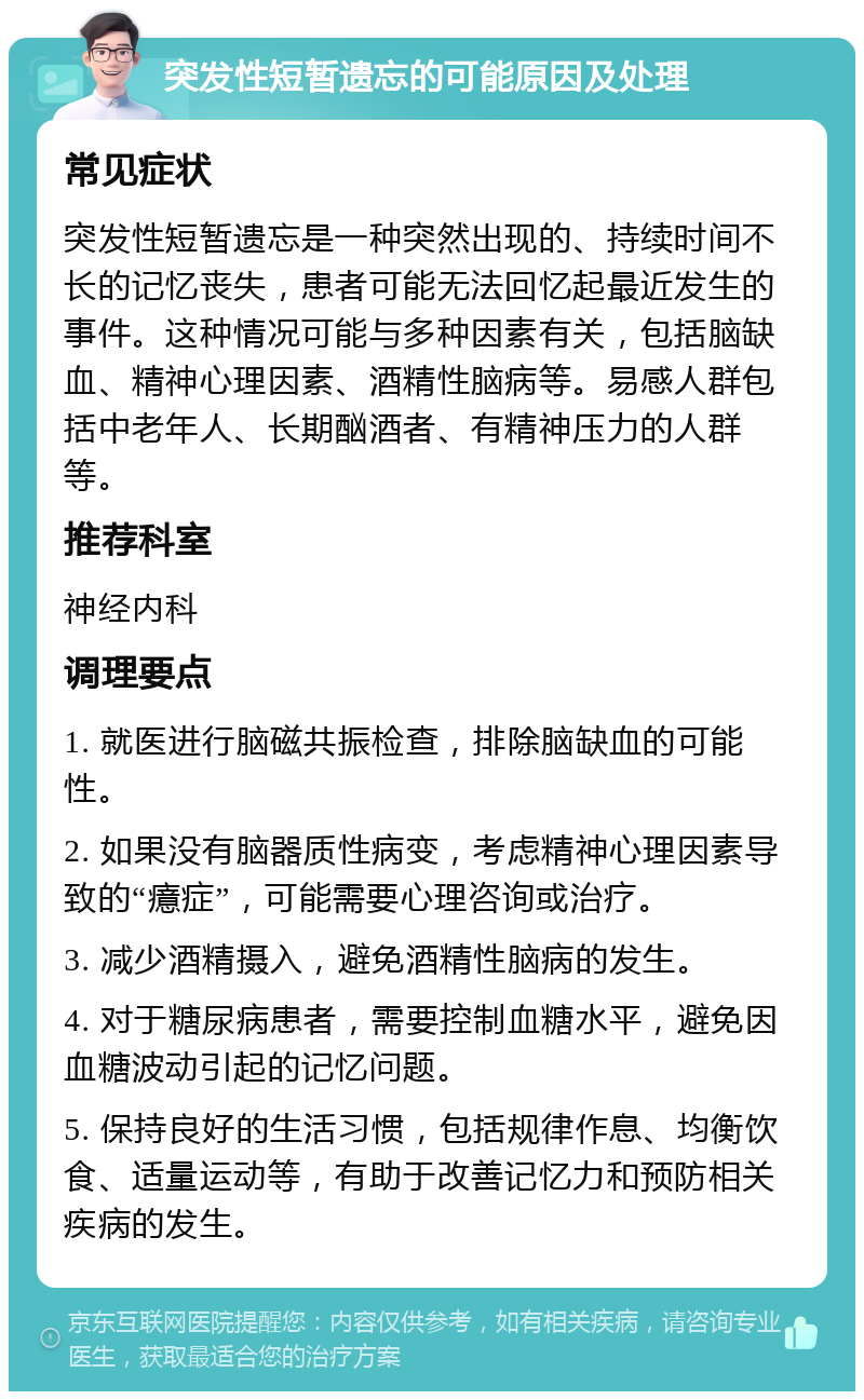 突发性短暂遗忘的可能原因及处理 常见症状 突发性短暂遗忘是一种突然出现的、持续时间不长的记忆丧失，患者可能无法回忆起最近发生的事件。这种情况可能与多种因素有关，包括脑缺血、精神心理因素、酒精性脑病等。易感人群包括中老年人、长期酗酒者、有精神压力的人群等。 推荐科室 神经内科 调理要点 1. 就医进行脑磁共振检查，排除脑缺血的可能性。 2. 如果没有脑器质性病变，考虑精神心理因素导致的“癔症”，可能需要心理咨询或治疗。 3. 减少酒精摄入，避免酒精性脑病的发生。 4. 对于糖尿病患者，需要控制血糖水平，避免因血糖波动引起的记忆问题。 5. 保持良好的生活习惯，包括规律作息、均衡饮食、适量运动等，有助于改善记忆力和预防相关疾病的发生。