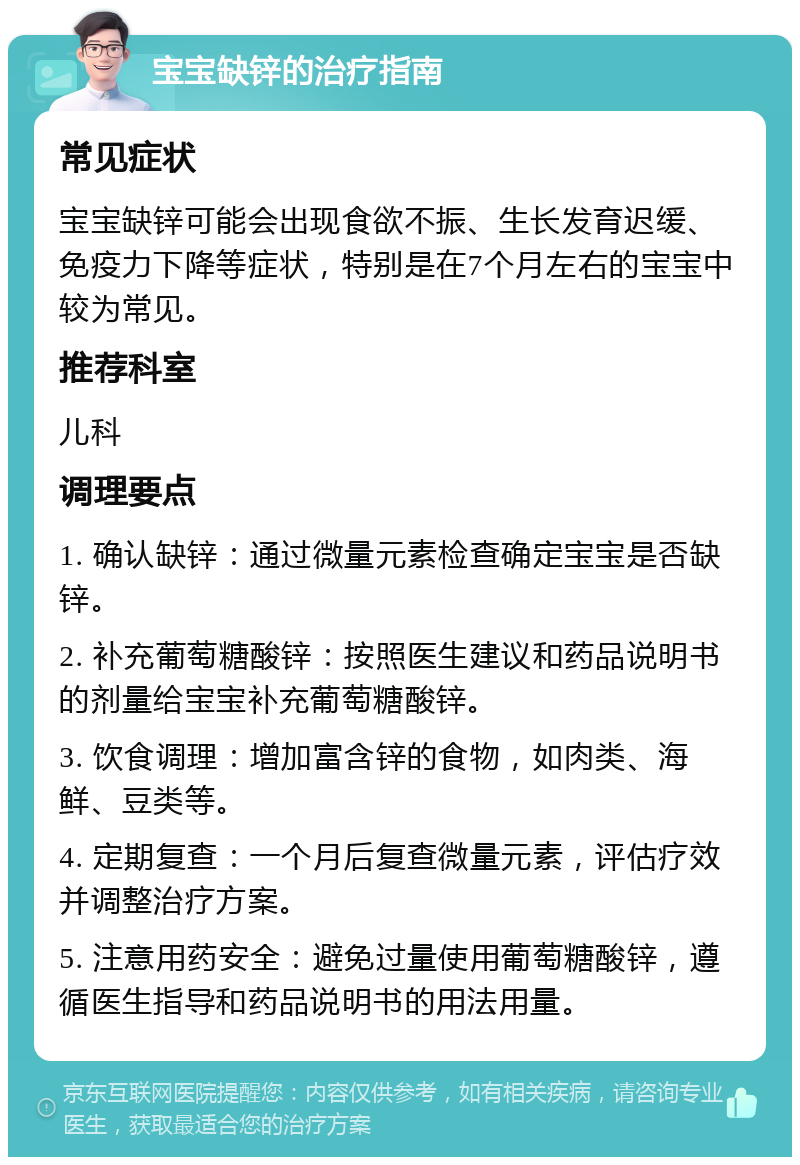 宝宝缺锌的治疗指南 常见症状 宝宝缺锌可能会出现食欲不振、生长发育迟缓、免疫力下降等症状，特别是在7个月左右的宝宝中较为常见。 推荐科室 儿科 调理要点 1. 确认缺锌：通过微量元素检查确定宝宝是否缺锌。 2. 补充葡萄糖酸锌：按照医生建议和药品说明书的剂量给宝宝补充葡萄糖酸锌。 3. 饮食调理：增加富含锌的食物，如肉类、海鲜、豆类等。 4. 定期复查：一个月后复查微量元素，评估疗效并调整治疗方案。 5. 注意用药安全：避免过量使用葡萄糖酸锌，遵循医生指导和药品说明书的用法用量。