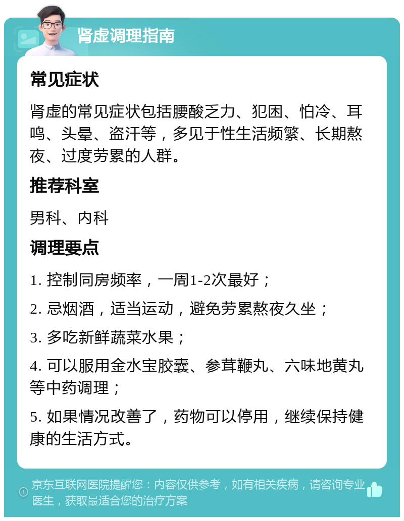 肾虚调理指南 常见症状 肾虚的常见症状包括腰酸乏力、犯困、怕冷、耳鸣、头晕、盗汗等，多见于性生活频繁、长期熬夜、过度劳累的人群。 推荐科室 男科、内科 调理要点 1. 控制同房频率，一周1-2次最好； 2. 忌烟酒，适当运动，避免劳累熬夜久坐； 3. 多吃新鲜蔬菜水果； 4. 可以服用金水宝胶囊、参茸鞭丸、六味地黄丸等中药调理； 5. 如果情况改善了，药物可以停用，继续保持健康的生活方式。