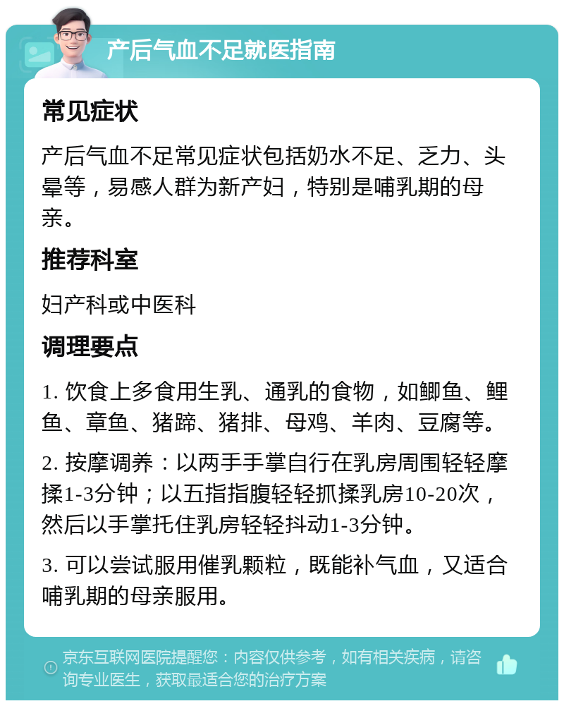 产后气血不足就医指南 常见症状 产后气血不足常见症状包括奶水不足、乏力、头晕等，易感人群为新产妇，特别是哺乳期的母亲。 推荐科室 妇产科或中医科 调理要点 1. 饮食上多食用生乳、通乳的食物，如鲫鱼、鲤鱼、章鱼、猪蹄、猪排、母鸡、羊肉、豆腐等。 2. 按摩调养：以两手手掌自行在乳房周围轻轻摩揉1-3分钟；以五指指腹轻轻抓揉乳房10-20次，然后以手掌托住乳房轻轻抖动1-3分钟。 3. 可以尝试服用催乳颗粒，既能补气血，又适合哺乳期的母亲服用。