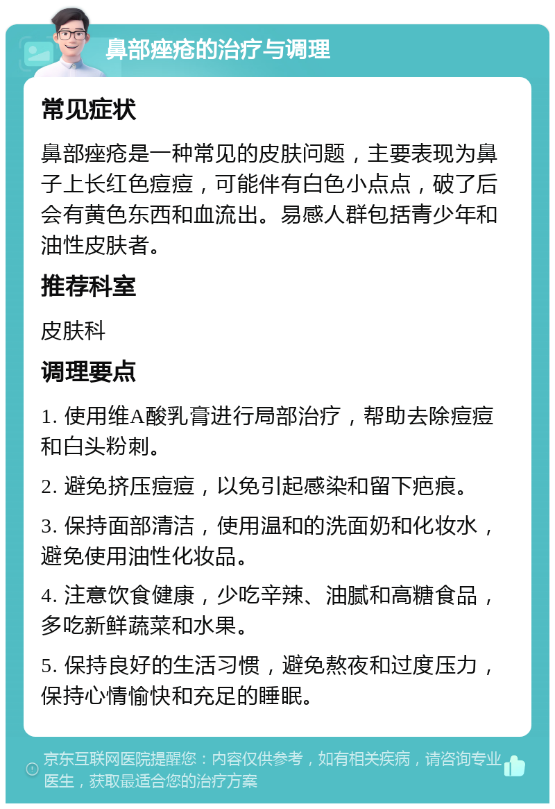 鼻部痤疮的治疗与调理 常见症状 鼻部痤疮是一种常见的皮肤问题，主要表现为鼻子上长红色痘痘，可能伴有白色小点点，破了后会有黄色东西和血流出。易感人群包括青少年和油性皮肤者。 推荐科室 皮肤科 调理要点 1. 使用维A酸乳膏进行局部治疗，帮助去除痘痘和白头粉刺。 2. 避免挤压痘痘，以免引起感染和留下疤痕。 3. 保持面部清洁，使用温和的洗面奶和化妆水，避免使用油性化妆品。 4. 注意饮食健康，少吃辛辣、油腻和高糖食品，多吃新鲜蔬菜和水果。 5. 保持良好的生活习惯，避免熬夜和过度压力，保持心情愉快和充足的睡眠。