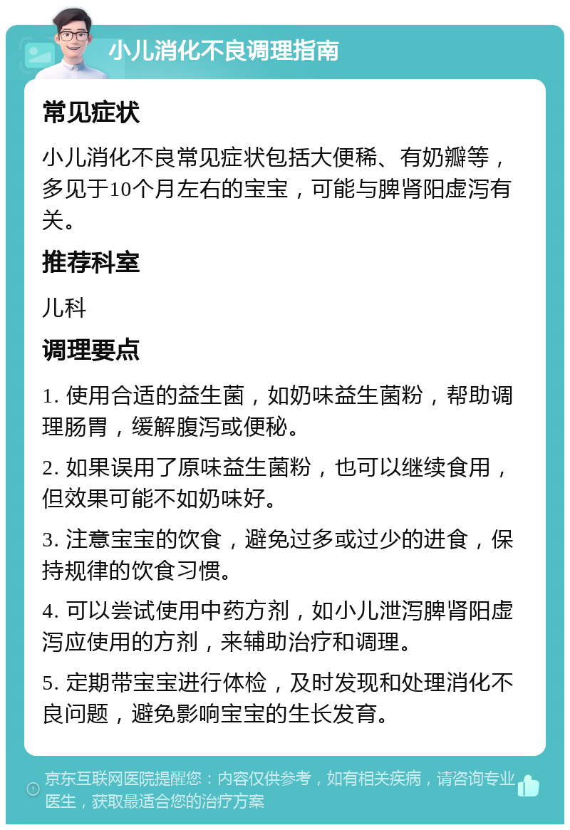 小儿消化不良调理指南 常见症状 小儿消化不良常见症状包括大便稀、有奶瓣等，多见于10个月左右的宝宝，可能与脾肾阳虚泻有关。 推荐科室 儿科 调理要点 1. 使用合适的益生菌，如奶味益生菌粉，帮助调理肠胃，缓解腹泻或便秘。 2. 如果误用了原味益生菌粉，也可以继续食用，但效果可能不如奶味好。 3. 注意宝宝的饮食，避免过多或过少的进食，保持规律的饮食习惯。 4. 可以尝试使用中药方剂，如小儿泄泻脾肾阳虚泻应使用的方剂，来辅助治疗和调理。 5. 定期带宝宝进行体检，及时发现和处理消化不良问题，避免影响宝宝的生长发育。