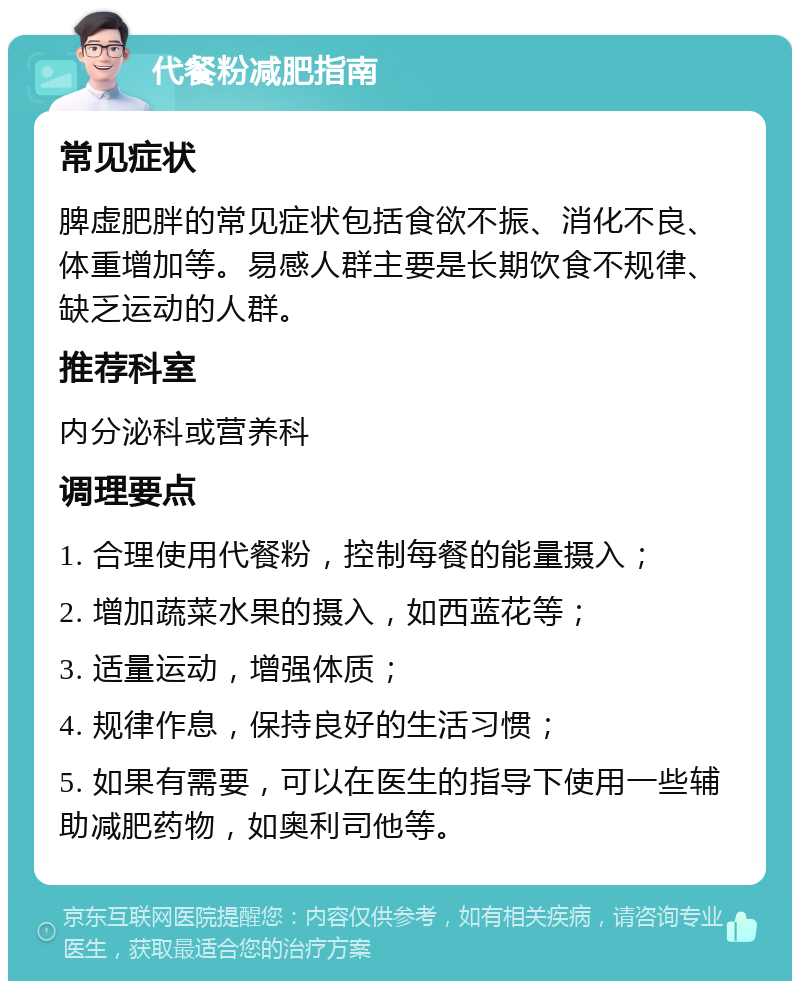 代餐粉减肥指南 常见症状 脾虚肥胖的常见症状包括食欲不振、消化不良、体重增加等。易感人群主要是长期饮食不规律、缺乏运动的人群。 推荐科室 内分泌科或营养科 调理要点 1. 合理使用代餐粉，控制每餐的能量摄入； 2. 增加蔬菜水果的摄入，如西蓝花等； 3. 适量运动，增强体质； 4. 规律作息，保持良好的生活习惯； 5. 如果有需要，可以在医生的指导下使用一些辅助减肥药物，如奥利司他等。