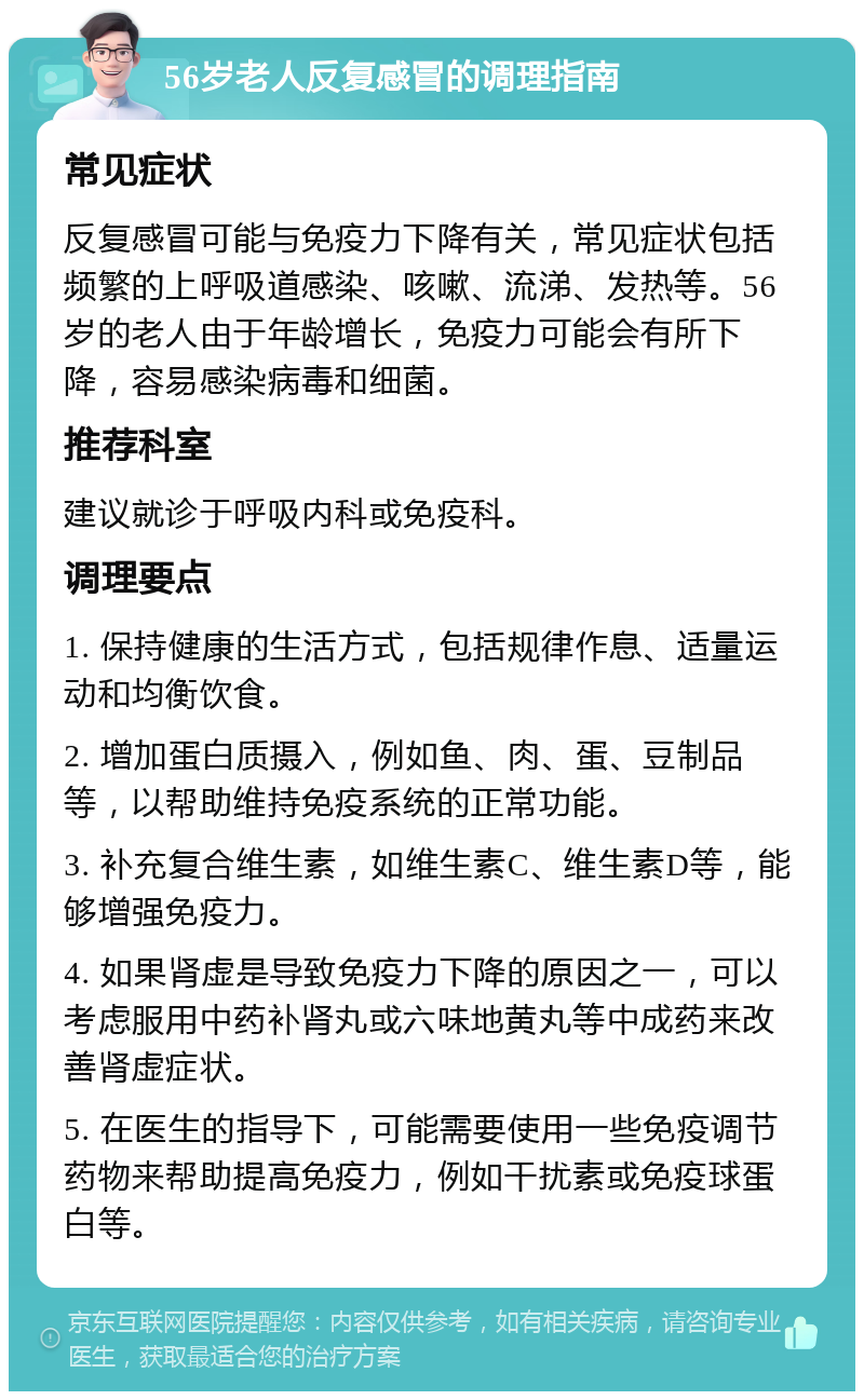 56岁老人反复感冒的调理指南 常见症状 反复感冒可能与免疫力下降有关，常见症状包括频繁的上呼吸道感染、咳嗽、流涕、发热等。56岁的老人由于年龄增长，免疫力可能会有所下降，容易感染病毒和细菌。 推荐科室 建议就诊于呼吸内科或免疫科。 调理要点 1. 保持健康的生活方式，包括规律作息、适量运动和均衡饮食。 2. 增加蛋白质摄入，例如鱼、肉、蛋、豆制品等，以帮助维持免疫系统的正常功能。 3. 补充复合维生素，如维生素C、维生素D等，能够增强免疫力。 4. 如果肾虚是导致免疫力下降的原因之一，可以考虑服用中药补肾丸或六味地黄丸等中成药来改善肾虚症状。 5. 在医生的指导下，可能需要使用一些免疫调节药物来帮助提高免疫力，例如干扰素或免疫球蛋白等。