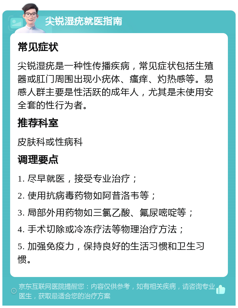 尖锐湿疣就医指南 常见症状 尖锐湿疣是一种性传播疾病，常见症状包括生殖器或肛门周围出现小疣体、瘙痒、灼热感等。易感人群主要是性活跃的成年人，尤其是未使用安全套的性行为者。 推荐科室 皮肤科或性病科 调理要点 1. 尽早就医，接受专业治疗； 2. 使用抗病毒药物如阿昔洛韦等； 3. 局部外用药物如三氯乙酸、氟尿嘧啶等； 4. 手术切除或冷冻疗法等物理治疗方法； 5. 加强免疫力，保持良好的生活习惯和卫生习惯。