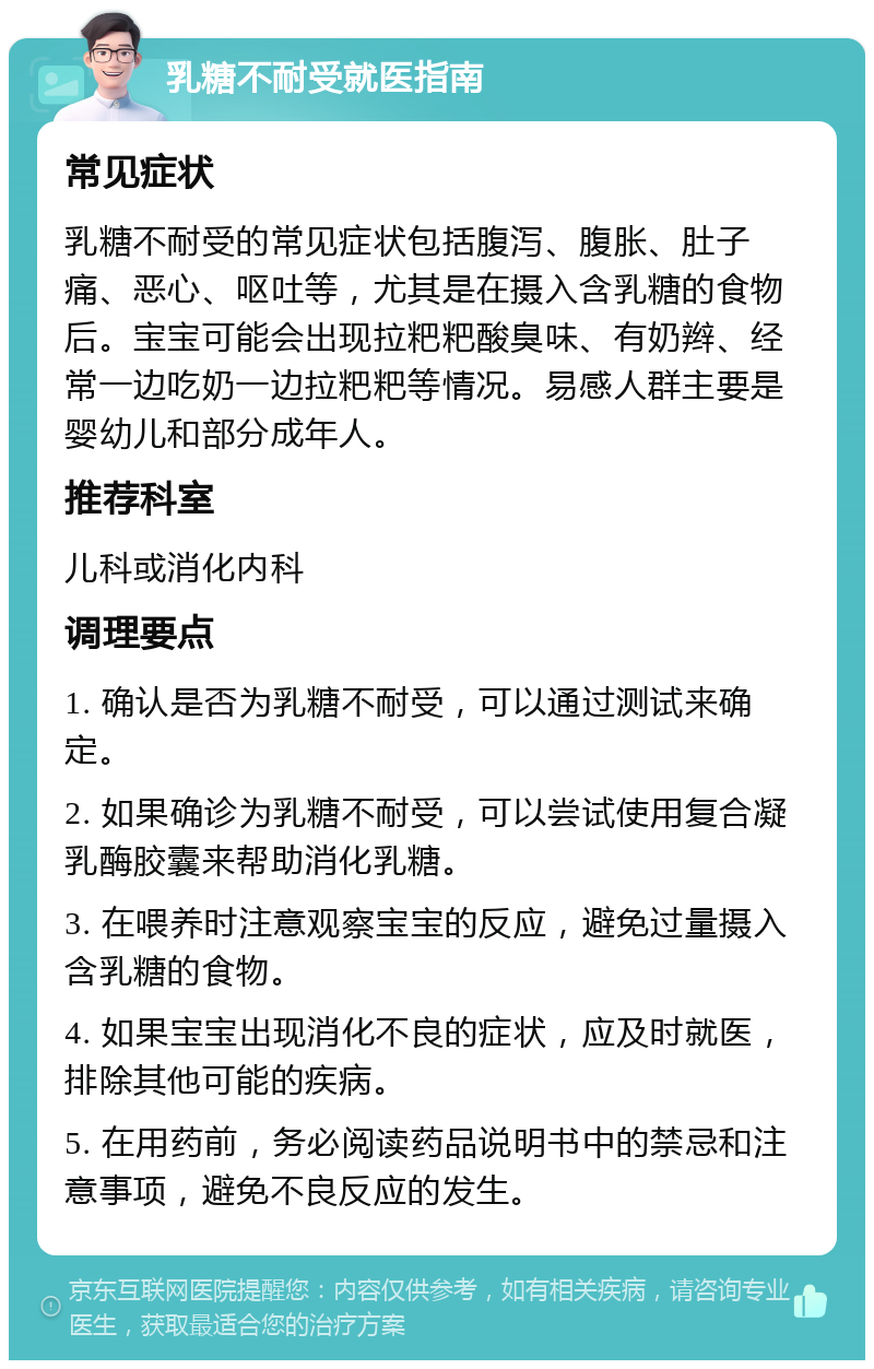 乳糖不耐受就医指南 常见症状 乳糖不耐受的常见症状包括腹泻、腹胀、肚子痛、恶心、呕吐等，尤其是在摄入含乳糖的食物后。宝宝可能会出现拉粑粑酸臭味、有奶辫、经常一边吃奶一边拉粑粑等情况。易感人群主要是婴幼儿和部分成年人。 推荐科室 儿科或消化内科 调理要点 1. 确认是否为乳糖不耐受，可以通过测试来确定。 2. 如果确诊为乳糖不耐受，可以尝试使用复合凝乳酶胶囊来帮助消化乳糖。 3. 在喂养时注意观察宝宝的反应，避免过量摄入含乳糖的食物。 4. 如果宝宝出现消化不良的症状，应及时就医，排除其他可能的疾病。 5. 在用药前，务必阅读药品说明书中的禁忌和注意事项，避免不良反应的发生。