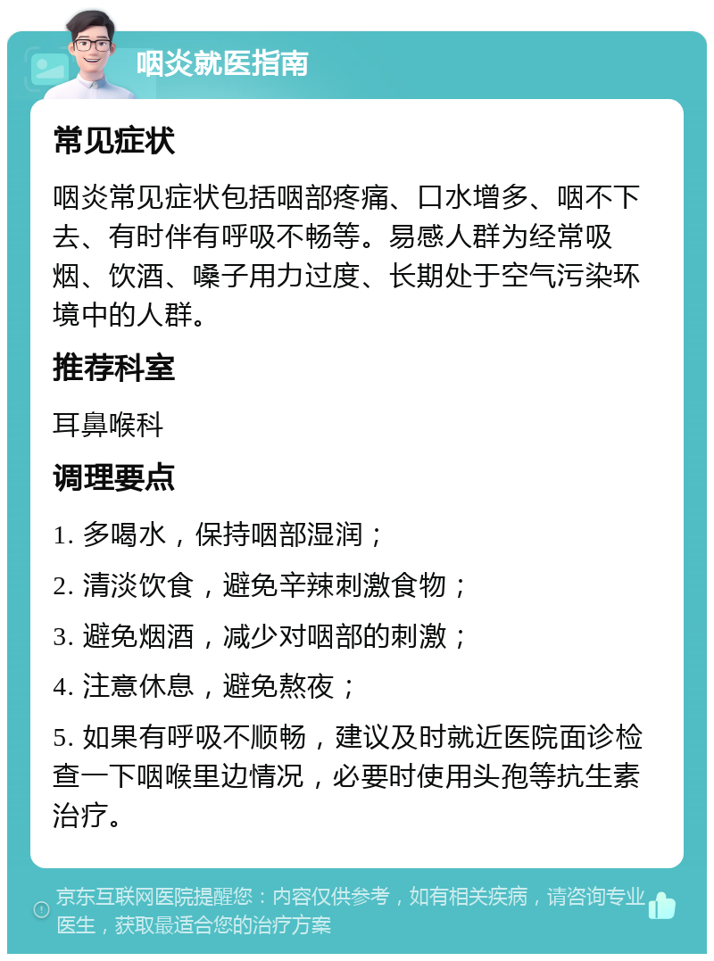 咽炎就医指南 常见症状 咽炎常见症状包括咽部疼痛、口水增多、咽不下去、有时伴有呼吸不畅等。易感人群为经常吸烟、饮酒、嗓子用力过度、长期处于空气污染环境中的人群。 推荐科室 耳鼻喉科 调理要点 1. 多喝水，保持咽部湿润； 2. 清淡饮食，避免辛辣刺激食物； 3. 避免烟酒，减少对咽部的刺激； 4. 注意休息，避免熬夜； 5. 如果有呼吸不顺畅，建议及时就近医院面诊检查一下咽喉里边情况，必要时使用头孢等抗生素治疗。