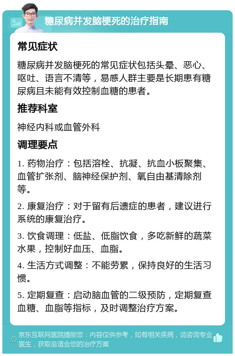 糖尿病并发脑梗死的治疗指南 常见症状 糖尿病并发脑梗死的常见症状包括头晕、恶心、呕吐、语言不清等，易感人群主要是长期患有糖尿病且未能有效控制血糖的患者。 推荐科室 神经内科或血管外科 调理要点 1. 药物治疗：包括溶栓、抗凝、抗血小板聚集、血管扩张剂、脑神经保护剂、氧自由基清除剂等。 2. 康复治疗：对于留有后遗症的患者，建议进行系统的康复治疗。 3. 饮食调理：低盐、低脂饮食，多吃新鲜的蔬菜水果，控制好血压、血脂。 4. 生活方式调整：不能劳累，保持良好的生活习惯。 5. 定期复查：启动脑血管的二级预防，定期复查血糖、血脂等指标，及时调整治疗方案。