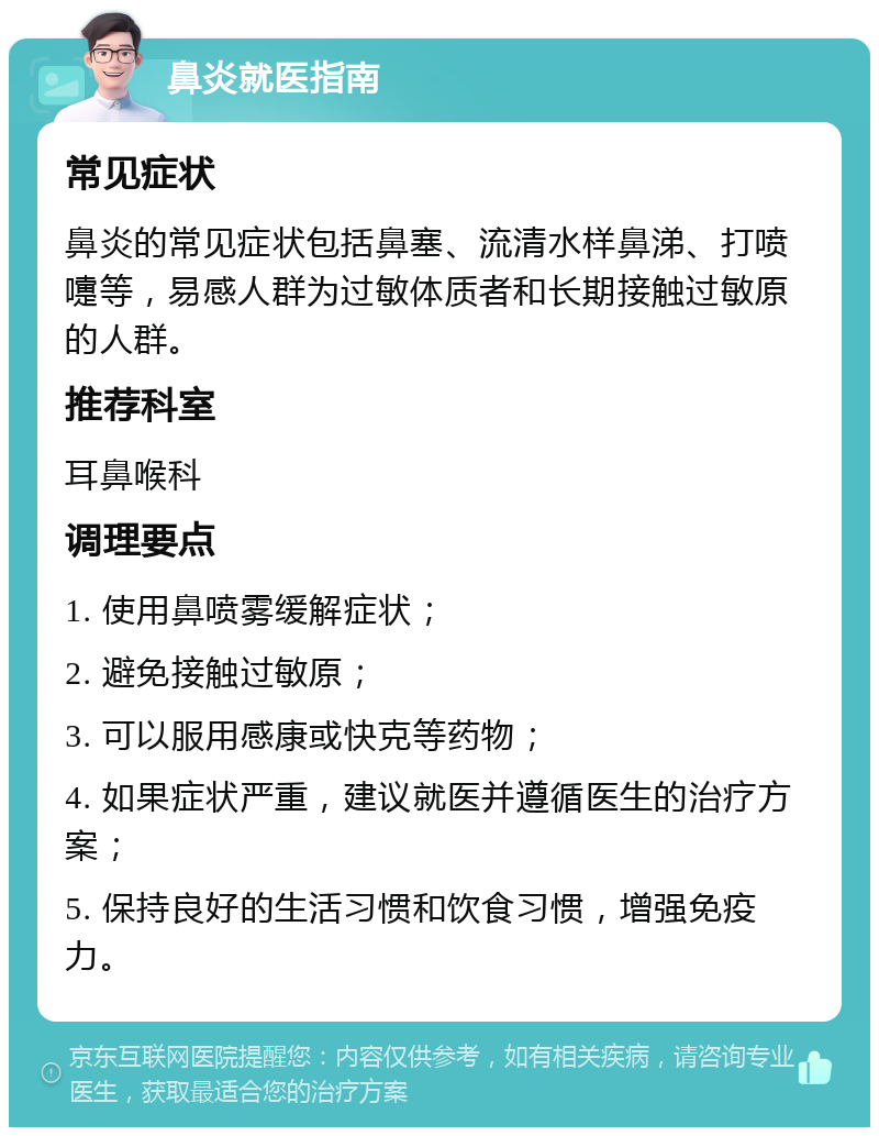 鼻炎就医指南 常见症状 鼻炎的常见症状包括鼻塞、流清水样鼻涕、打喷嚏等，易感人群为过敏体质者和长期接触过敏原的人群。 推荐科室 耳鼻喉科 调理要点 1. 使用鼻喷雾缓解症状； 2. 避免接触过敏原； 3. 可以服用感康或快克等药物； 4. 如果症状严重，建议就医并遵循医生的治疗方案； 5. 保持良好的生活习惯和饮食习惯，增强免疫力。