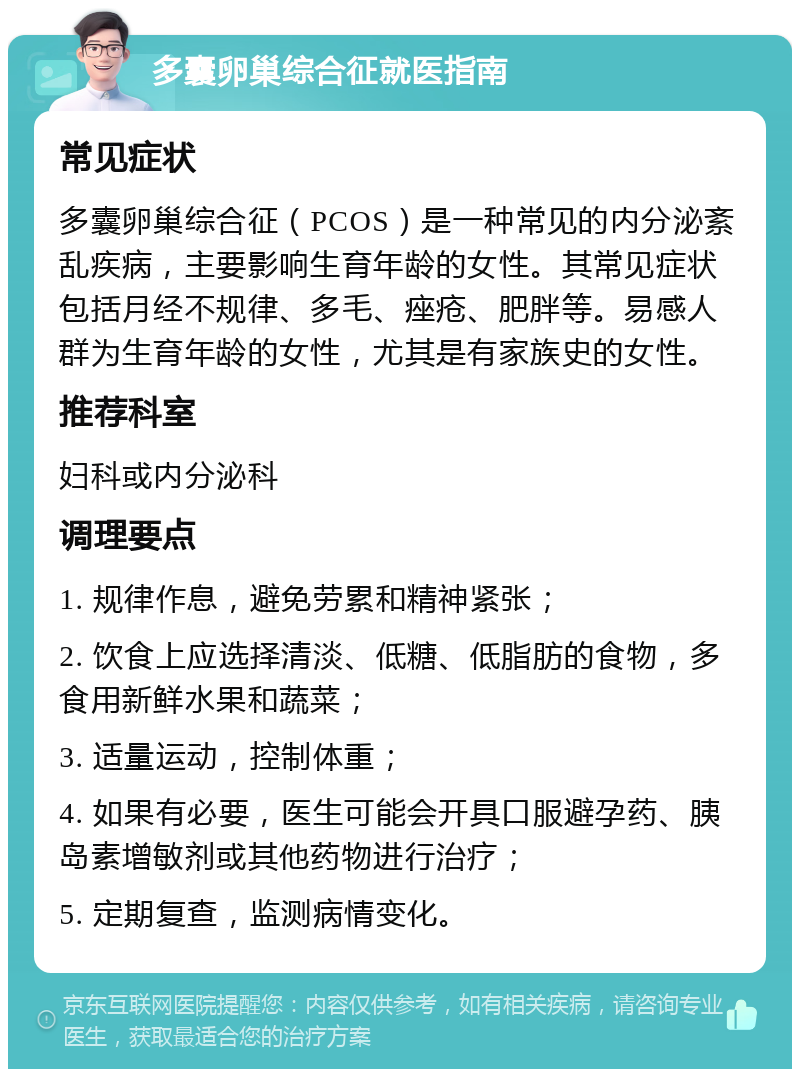 多囊卵巢综合征就医指南 常见症状 多囊卵巢综合征（PCOS）是一种常见的内分泌紊乱疾病，主要影响生育年龄的女性。其常见症状包括月经不规律、多毛、痤疮、肥胖等。易感人群为生育年龄的女性，尤其是有家族史的女性。 推荐科室 妇科或内分泌科 调理要点 1. 规律作息，避免劳累和精神紧张； 2. 饮食上应选择清淡、低糖、低脂肪的食物，多食用新鲜水果和蔬菜； 3. 适量运动，控制体重； 4. 如果有必要，医生可能会开具口服避孕药、胰岛素增敏剂或其他药物进行治疗； 5. 定期复查，监测病情变化。