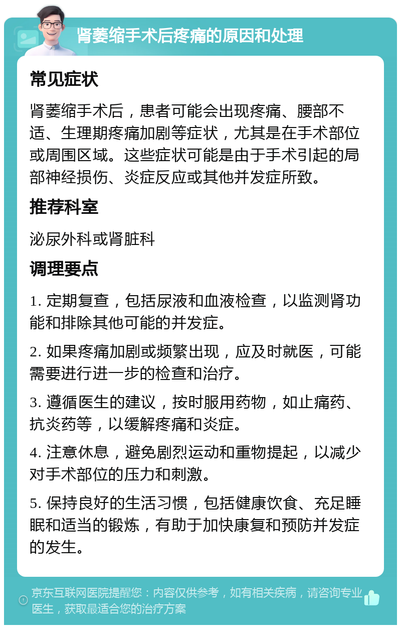 肾萎缩手术后疼痛的原因和处理 常见症状 肾萎缩手术后，患者可能会出现疼痛、腰部不适、生理期疼痛加剧等症状，尤其是在手术部位或周围区域。这些症状可能是由于手术引起的局部神经损伤、炎症反应或其他并发症所致。 推荐科室 泌尿外科或肾脏科 调理要点 1. 定期复查，包括尿液和血液检查，以监测肾功能和排除其他可能的并发症。 2. 如果疼痛加剧或频繁出现，应及时就医，可能需要进行进一步的检查和治疗。 3. 遵循医生的建议，按时服用药物，如止痛药、抗炎药等，以缓解疼痛和炎症。 4. 注意休息，避免剧烈运动和重物提起，以减少对手术部位的压力和刺激。 5. 保持良好的生活习惯，包括健康饮食、充足睡眠和适当的锻炼，有助于加快康复和预防并发症的发生。