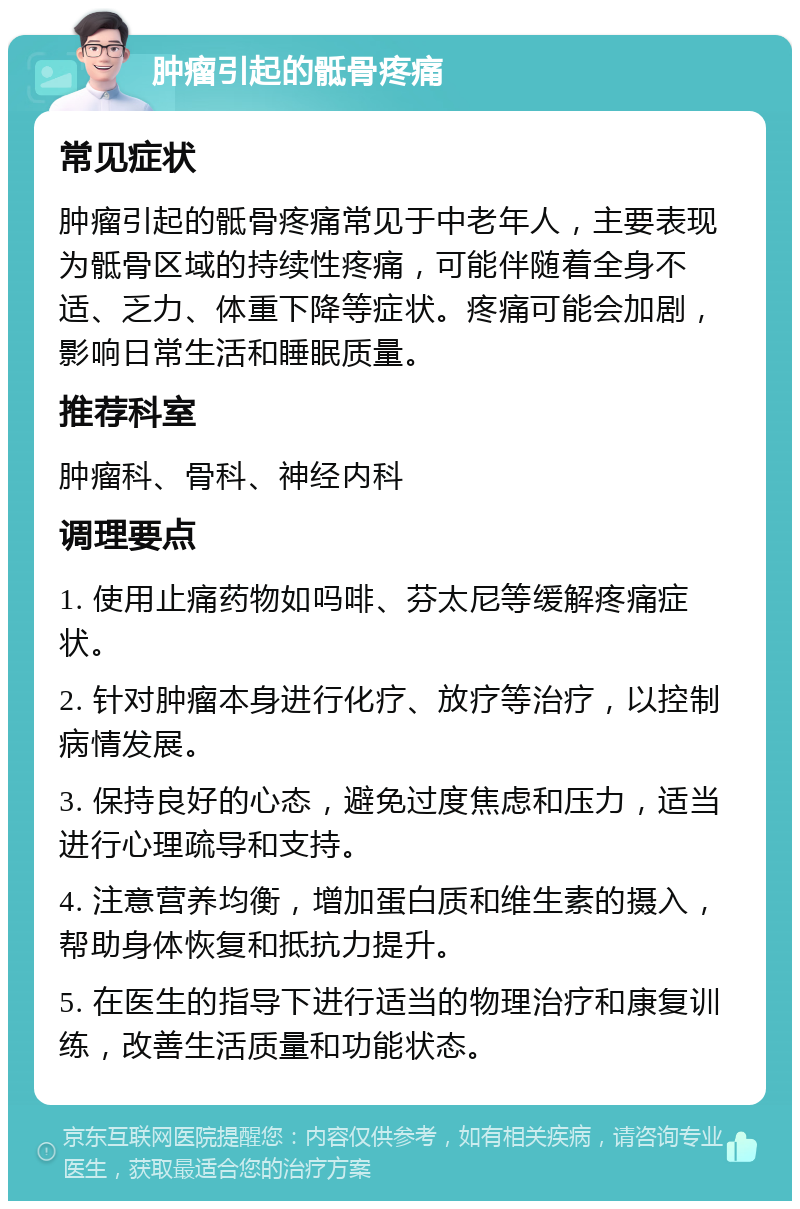 肿瘤引起的骶骨疼痛 常见症状 肿瘤引起的骶骨疼痛常见于中老年人，主要表现为骶骨区域的持续性疼痛，可能伴随着全身不适、乏力、体重下降等症状。疼痛可能会加剧，影响日常生活和睡眠质量。 推荐科室 肿瘤科、骨科、神经内科 调理要点 1. 使用止痛药物如吗啡、芬太尼等缓解疼痛症状。 2. 针对肿瘤本身进行化疗、放疗等治疗，以控制病情发展。 3. 保持良好的心态，避免过度焦虑和压力，适当进行心理疏导和支持。 4. 注意营养均衡，增加蛋白质和维生素的摄入，帮助身体恢复和抵抗力提升。 5. 在医生的指导下进行适当的物理治疗和康复训练，改善生活质量和功能状态。