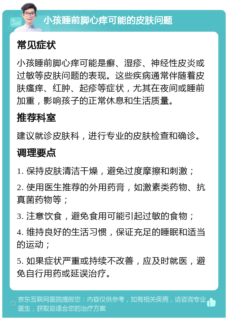 小孩睡前脚心痒可能的皮肤问题 常见症状 小孩睡前脚心痒可能是癣、湿疹、神经性皮炎或过敏等皮肤问题的表现。这些疾病通常伴随着皮肤瘙痒、红肿、起疹等症状，尤其在夜间或睡前加重，影响孩子的正常休息和生活质量。 推荐科室 建议就诊皮肤科，进行专业的皮肤检查和确诊。 调理要点 1. 保持皮肤清洁干燥，避免过度摩擦和刺激； 2. 使用医生推荐的外用药膏，如激素类药物、抗真菌药物等； 3. 注意饮食，避免食用可能引起过敏的食物； 4. 维持良好的生活习惯，保证充足的睡眠和适当的运动； 5. 如果症状严重或持续不改善，应及时就医，避免自行用药或延误治疗。