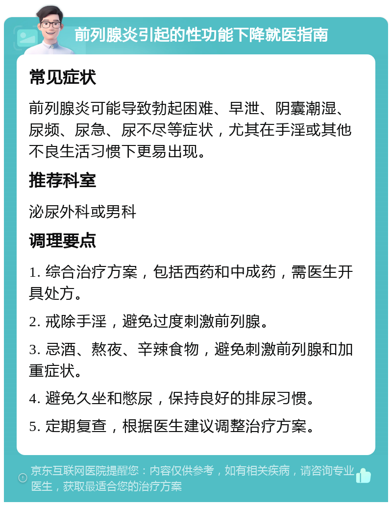 前列腺炎引起的性功能下降就医指南 常见症状 前列腺炎可能导致勃起困难、早泄、阴囊潮湿、尿频、尿急、尿不尽等症状，尤其在手淫或其他不良生活习惯下更易出现。 推荐科室 泌尿外科或男科 调理要点 1. 综合治疗方案，包括西药和中成药，需医生开具处方。 2. 戒除手淫，避免过度刺激前列腺。 3. 忌酒、熬夜、辛辣食物，避免刺激前列腺和加重症状。 4. 避免久坐和憋尿，保持良好的排尿习惯。 5. 定期复查，根据医生建议调整治疗方案。